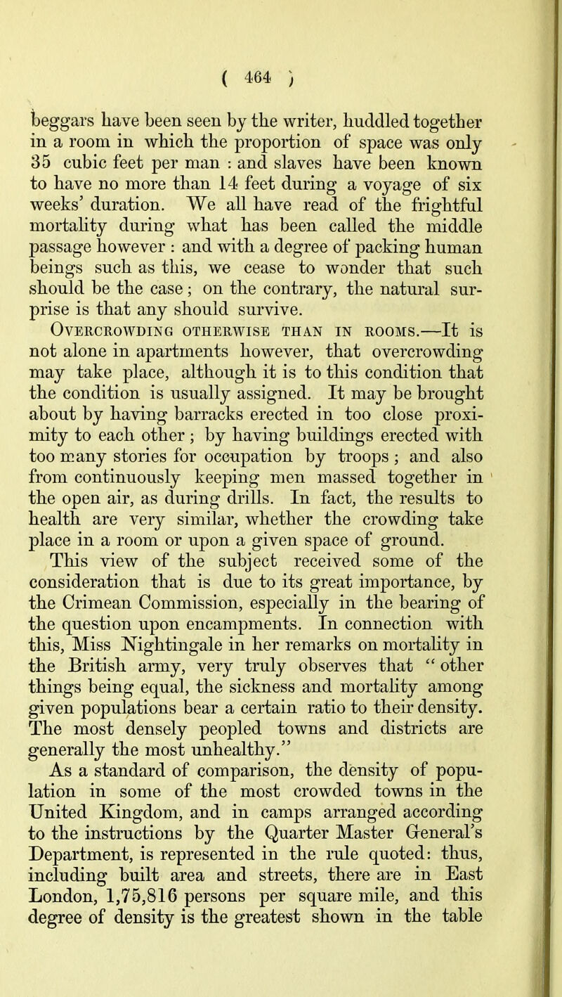 beggars have been seen by the writer, huddled together in a room in which the proportion of space was only 35 cubic feet per man ; and slaves have been known to have no more than 14 feet during a voyage of six weeks’ duration. We all have read of the frightful mortahty during what has been called the middle passage however : and with a degree of packing human beings such as this, we cease to wonder that such should be the case; on the contrary, the natural sur- prise is that any should survive. Overcrowding otherwise than in rooms.—It is not alone in apartments however, that overcrowding may take place, although it is to this condition that the condition is usually assigned. It may be brought about by having barracks erected in too close proxi- mity to each other ; by having buildings erected with too many stories for occupation by troops; and also from continuously keeping men massed together in the open air, as during drills. In fact, the results to health are very similar, whether the crowding take place in a room or upon a given space of ground. This view of the subject received some of the consideration that is due to its great importance, by the Crimean Commission, especially in the bearing of the question upon encampments. In connection with this. Miss Nightingale in her remarks on mortality in the British army, very truly observes that “ other things being equal, the sickness and mortality among given populations bear a certain ratio to their density. The most densely peopled towns and districts are generally the most unhealthy.” As a standard of comparison, the density of popu- lation in some of the most crowded towns in the United Kingdom, and in camps arranged according to the instructions by the Quarter Master Greneral’s Department, is represented in the rule quoted: thus, including built area and streets, there are in East London, 1,75,816 persons per square mile, and this degree of density is the greatest shown in the table