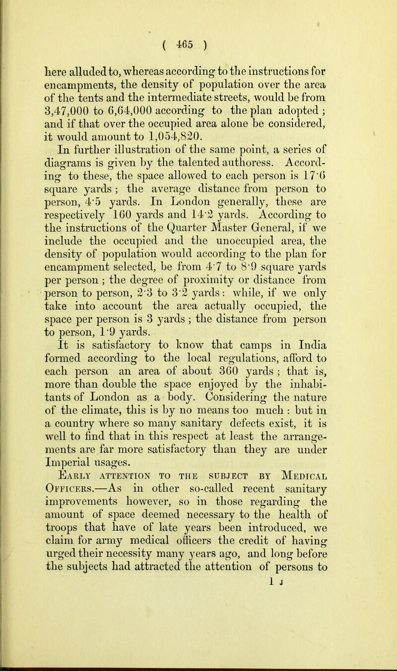 liere alluded to, whereas according to the instructions for encampments, the density of population over the area of the tents and the intermediate streets, would be from 3,47,000 to 6,64,000 according to the plan adopted ; and if that over the occupied area alone be considered, it would amount to 1,054,820. In further illustration of the same point, a series of diagrams is given by the talented authoress. Accord- ing to these, the space allowed to each person is 17'6 square yards ; the average distance from person to person, 4'5 yards. In London generally, these are respectively 160 yards and 14‘2 yards. According to the instructions of the Quarter Master General, if we include the occupied and the unoccupied area, the density of population would according to the plan for encampment selected, be from 4‘7 to 8’9 square yards per person ; the degree of proximity or distance from person to person, 2‘3 to 3‘2 yards: while, if we only take into account the area actually occupied, the space per person is 3 yards ; the distance from person to person, L9 yards. It is satisfactory to know that camps in India formed according to the local regulations, afford to each person an area of about 360 yards ; that is, more than double the space enjoyed by the inhabi- tants of London as a body. Considering the nature of the climate, this is by no means too much -. but in a country where so many sanitary defects exist, it is well to find that in this respect at least the arrange- ments are far more satisfactory than they are under Imperial usages. Lably attention to the subject by Medical Oeeicers.—As in other so-called recent sanitary improvements however, so in those regarding the amount of space deemed necessary to the health of troops that have of late years been introduced, we claim for army medical officers the credit of having urged their necessity many ^^ears ago, and long before the subjects had attracted the attention of persons to 1 j