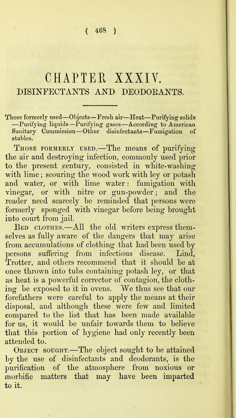 CHAPTER XXXIV. DISINFECTANTS AND DEODOEANTS. Those formerly used—Objects—Fresh air—Heat—Purifying solids —Purifying liquids—Purifying gases—According to American Sanitary Commission—Other disinfectants—Fumigation of stables. Those formerly used.—Tlie means of purifying; tlie air and destroying infection, commonly used prior to the present jcentury, consisted in white-washing with lime; scouring the wood work with ley or potash and water, or with lime water: fumigation with vinegar, or with nitre or gun-powder; and the reader need scarcely be reminded that persons were formerly sponged with vinegar before being brought into court from jail. Bed clothes.—All the old writers express them- selves as fully aware of the dangers that may arise from accumulations of clothing that had been used by persons suffering from infectious disease. Lind, Trotter, and others recommend that it should he at once thrown into tubs containing potash ley, or that as heat is a powerful corrector of contagion, the cloth- ing be exposed to it in ovens. We thus see that our forefathers were careful to apply the means at their disposal, and although these were few and limited compared to the list that has been made available for us, it would be unfair towards them to believe that this portion of hygiene had only recently been attended to. Object sought.—The object sought to be attained by the use of disinfectants and deodorants, is the purification of the atmosphere from noxious or morbific matters that may have been imparted to it.