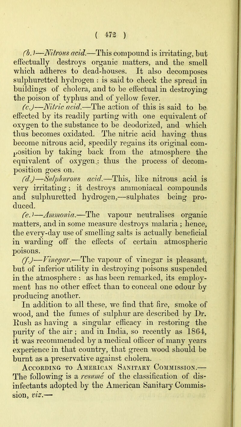 ( 473 ) (h.)—Nitrous acid.—This compound is initating’, but effectually destroys organic matters, and the smell which adheres to dead-houses. It also decomposes sulphuretted hydrogen : is said to check the spread in buildings of cholera, and to be effectual in destroying the poison of typhus and of yellow fever. (c.J—Nitric acid.—The action of this is said to be effected by its readily parting with one equivalent of oxygen to the substance to be deodorized, and which thus becomes oxidated. The nitric acid having thus become nitrous acid, speedily regains its original com- j^josition by taking back from the atmosphere the equivalent of oxygenj thus the process of decom- position goes on. (d.)—Sulphurous acid.—This, like nitrous acid is very irritating; it destroys ammoniacal compounds and sulphuretted hydrogen,—sulphates being pro- duced. (e.'>—Ammonia.—The vapour neutralises organic matters, and in some measure destro}'’s malaria ; hence, the every-day use of smelling salts is actually beneficial in warding off the effects of certain atmospheric poisons. Cf.J—Vinegar.—The vapom' of vinegar is pleasant, but of inferior utility in destroying poisons suspended in the atmosphere : as has been remarked, its emjjloy- ment has no other effect than to conceal one odour by producing another. In addition to all these, we find that fire, smoke of wood, and the fumes of sulphur are described by Dr. Hush as having a singular efficacy in restoring the purity of the air; and in India, so recently as 1864, it was recommended by a medical officer of many years experience in that country, that green wood should be burnt as a preservative against cholera. According to American Sanitary Commission.— The following is a resume of the classification of dis- infectants adopted by the American Sanitary Commis- sion, viz.—