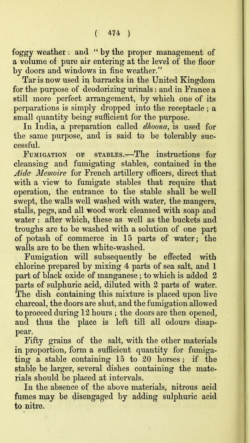 foggy weather ; and “ by the proper management of a volume of pure air entering at the level of the floor by doors and windows in flne weather.” Tar is now used in barracks in the United Kingdom for the purpose of deodorizing urinals : and in France a still more perfect arrangement, by which one of its perparations is simply dropped into the receptacle ; a small quantity being sufiicient for the purpose. In India, a preparation called dhoona, is used for the same purpose, and is said to be tolerably suc- cessful. Fumigation oe stables.—The instructions for cleansing and fumigating stables, contained in the Aide Memoire for French artillery officers, direct that with a view to fumigate stables that require that operation, the entrance to the stable shall be well swept, the walls well washed with water, the mangers, stalls, pegs, and all wood work cleansed with soap and water : after which, these as well as the buckets and troughs are to be washed with a solution of one part of potash of commerce in 15 parts of water; the walls are to be then white-washed. Fumigation will subsequently be effected with chlorine prepared by mixing 4 parts of sea salt, and 1 part of black oxide of manganese; to which is added 2 parts of sulphuric acid, diluted with 2 parts of water. The dish containing this mixture is placed upon live charcoal, the doors are shut, and the fumigation allowed to proceed during 12 hours ; the doors are then opened, and thus the place is left till all odours disap- pear. Fifty grains of the salt, with the other materials in proportion, form a sufficient quantity for fumiga- ting a stable containing 15 to 20 horses; if the stable be larger, several dishes containing the mate- rials should be placed at intervals. In the absence of the above materials, nitrous acid fumes may be disengaged by adding sulphuric acid to nitre.