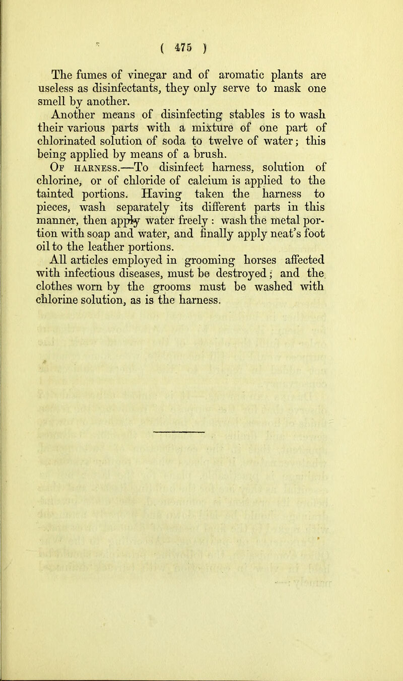 The fumes of vinegar and of aromatic plants are useless as disinfectants, they only serve to mask one smell by another. Another means of disinfecting stables is to wash their various parts with a mixture of one part of chlorinated solution of soda to twelve of water; this being applied by means of a brush. Op harness.—To disinfect harness, solution of chlorine, or of chloride of calcium is applied to the tainted portions. Having taken the harness to pieces, wash separately its different parts in this manner, then ap^y water freely : wash the metal por- tion with soap and water, and finally apply neat’s foot oil to the leather portions. All articles employed in grooming horses affected with infectious diseases, must be destroyed; and the clothes worn by the grooms must be washed with chlorine solution, as is the harness.