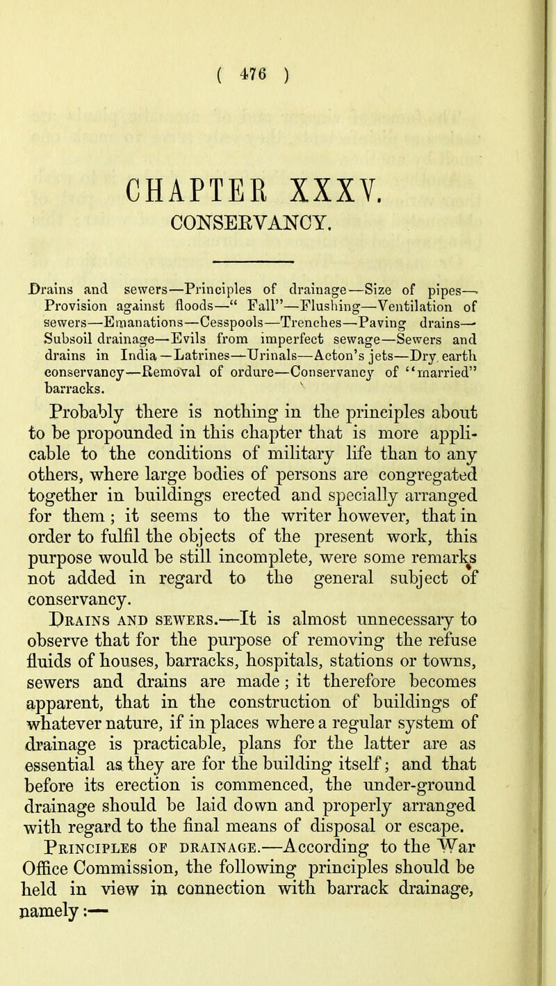 CHAPTER XXXV. CONSEEVANCy. Drains and sewers—Principles of drainage—Size of pipes—■ Provision against floods—“ Pall”—Flushing—Ventilation of sewers—Emanations—Cesspools—Trenches—Paving drains—• Subsoil drainage—Evils from imperfect sewage—Sewers and drains in India—Latrines—Urinals—Acton’s jets—Dry, earth conservancy—Removal of ordure—Conservancy of “married” barracks. Probably there is nothing in the principles about to be propounded in this chapter that is more appli- cable to the conditions of military life than to any others, where large bodies of persons are congregated together in buildings erected and specially arranged for them; it seems to the writer however, that in order to fulfil the objects of the present work, this purpose would be still incomplete, were some remarks not added in regard to the general subject of conservancy. Drains and sewers.—It is almost unnecessary to observe that for the purpose of removing the refuse fluids of houses, barracks, hospitals, stations or towns, sewers and drains are made; it therefore becomes apparent, that in the construction of buildings of whatever nature, if in places where a regular system of drainage is practicable, plans for the latter are as essential as they are for the building itself; and that before its erection is commenced, the under-ground drainage should be laid down and properly arranged with regard to the final means of disposal or escape. Principles of drainage.—According to the War Office Commission, the following principles should be held in view in connection with barrack drainage, namely;—