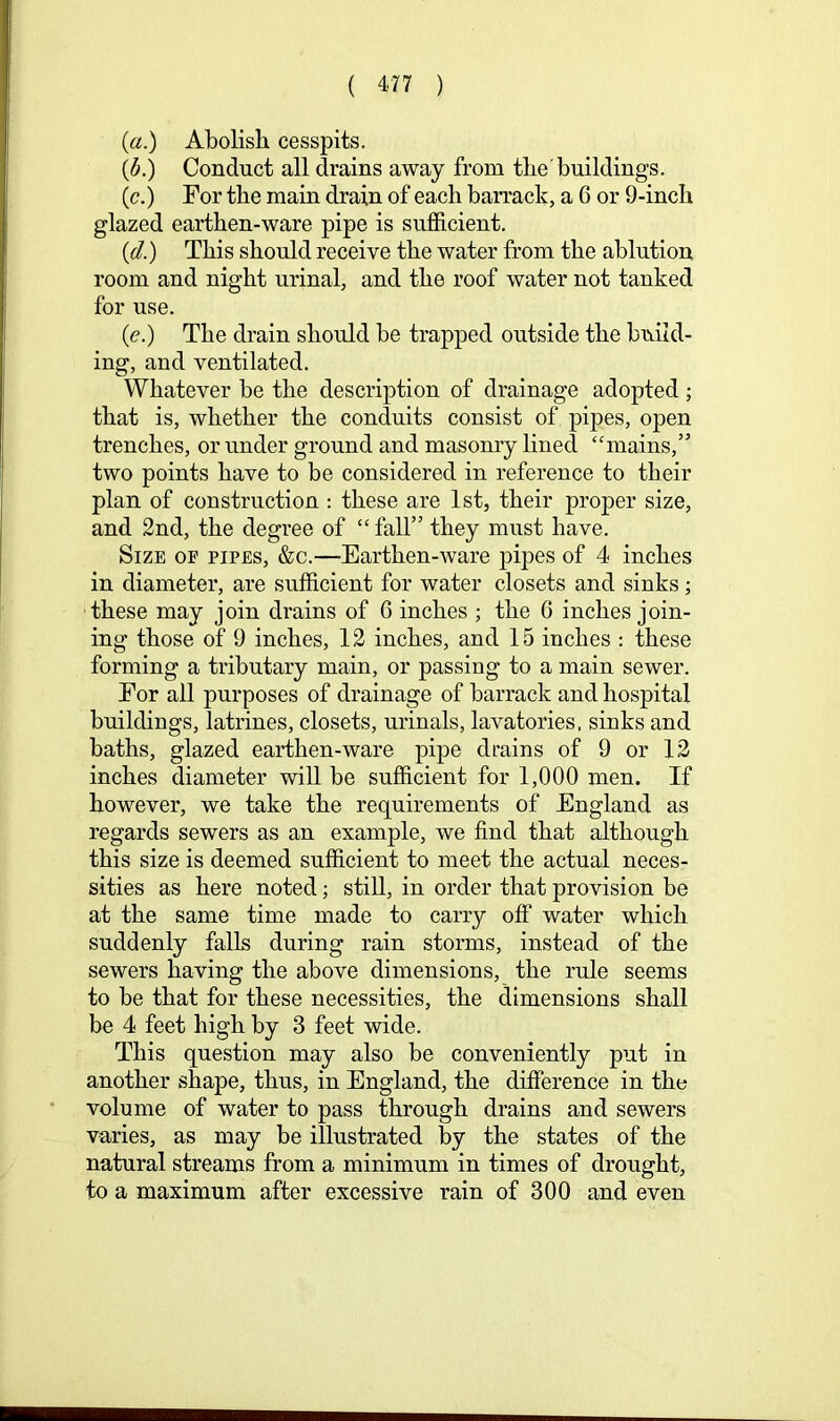 (a.) Abolish cesspits. {d.) Conduct all drains away from the buildings. (c.) For the main drain of each barrack, a 6 or 9-inch glazed earthen-ware pipe is sufficient. (d.) This should receive the water from the ablution room and night urinal, and the roof water not tanked for use. (e.) The drain should be trapped outside the build- ing, and ventilated. Whatever be the description of drainage adopted ; that is, whether the conduits consist of pipes, open trenches, or under ground and masonry lined “mains,” two points have to be considered in reference to their plan of construction : these are 1st, their proper size, and 2nd, the degree of “ fall” they must have. Size op pipes, &c.—Earthen-ware pipes of 4 inches in diameter, are sufficient for water closets and sinks; these may join drains of 6 inches ; the 6 inches join- ing those of 9 inches, 12 inches, and 15 inches : these forming a tributary main, or passing to a main sewer. For all purposes of drainage of barrack and hospital buildings, latrines, closets, urinals, lavatories, sinks and baths, glazed earthen-ware pipe drains of 9 or 12 inches diameter will be sufficient for 1,000 men. If however, we take the requirements of England as regards sewers as an example, we find that although this size is deemed sufficient to meet the actual neces- sities as here noted; still, in order that provision be at the same time made to carry olf water which suddenly falls during rain storms, instead of the sewers having the above dimensions, the rule seems to be that for these necessities, the dimensions shall be 4 feet high by 3 feet wide. This question may also be conveniently put in another shape, thus, in England, the difference in the volume of water to pass through drains and sewers varies, as may be illustrated by the states of the natural streams from a minimum in times of drought, to a maximum after excessive rain of 300 and even