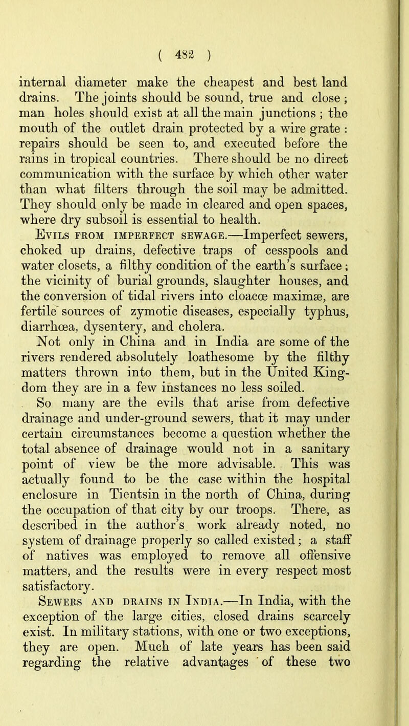 internal diameter make the cheapest and best land drains. The joints should be sound, true and close ; man holes should exist at all the main junctions ; the mouth of the outlet drain protected by a wire grate : repairs should be seen to, and executed before the rains in tropical countries. There should be no direct communication with the surface by which other water than what filters through the soil may be admitted. They should only he made in cleared and open spaces, where dry subsoil is essential to health. Evils from imperfect sewage.—Imperfect sewers, choked up drains, defective traps of cesspools and water closets, a filthy condition of the earth’s surface; the vicinity of burial grounds, slaughter houses, and the conversion of tidal rivers into cloacoe maximse, are fertile'sources of zymotic diseases, especially typhus, diarrhoea, dysentery, and cholera. Not only in China and in India are some of the rivers rendered absolutely loathesome by the filthy matters thrown into them, hut in the United King- dom they are in a few instances no less soiled. So many are the evils that arise from defective drainage and under-ground sewers, that it may under certain circumstances become a question whether the total absence of drainage would not in a sanitary point of view be the more advisable. This was actually found to he the case within the hospital enclosure in Tientsin in the north of China, during the occupation of that city by our troops. There, as described in the author’s work abeady noted, no system of drainage properly so called existed; a staff of natives was employed to remove all ofiensive matters, and the results were in every respect most satisfactory. Sewers and drains in India.—In India, with the exception of the large cities, closed drains scarcely exist. In mihtary stations, with one or two exceptions, they are open. Much of late years has been said regarding the relative advantages ‘ of these two