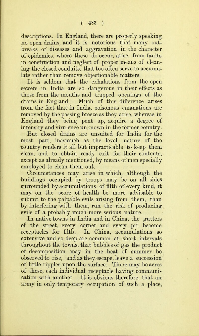 descriptions. In England, there are properly speaking no open drains, and it is notorious that many out- breaks of diseases and aggravation in the character of epidemics, where these do occur, arise from faults in construction and neglect of proper means of clean- ing the closed conduits, that too often serve to accumu- late rather than remove objectionable matters. It is seldom that the exhalations from the open sewers in India are so dangerous in their effects as those from the mouths and trapped openings of the drains in England. Much of this difference arises from the fact that in India, poisonous emanations are removed by the passing breeze as they arise, whereas in England they being pent up, acquire a degree of intensity and virulence unknown in the former country. But closed drains are unsuited for India for the most part, inasmuch as the level nature of the country renders it all but impracticable to keep them clean, and to obtain ready exit for their contents, except as already mentioned, by means of men specially employed to clean them out. Circumstances may arise in which, although the buildings occupied by troops may be on all sides surrounded by accumulations of filth of every kind, it may on the score of health be more advisable to submit to the palpable evils arising from them, than by interfering with them, run the risk of producing evils of a probably much more serious nature. In native towns in India and in China, the gutters of the street, every corner and every pit become receptacles for filtb. In China, accumulations so extensive and so deep are common at short intervals throughout the towns, that bubbles of gas the product of decomposition may in the heat of summer be observed to rise, and as they escape, leave a succession of little ripples upon the surface. There may be acres of these, each individual receptacle having communi- cation with another. It is obvious therefore, that an array in only temporary occupation of such a place,