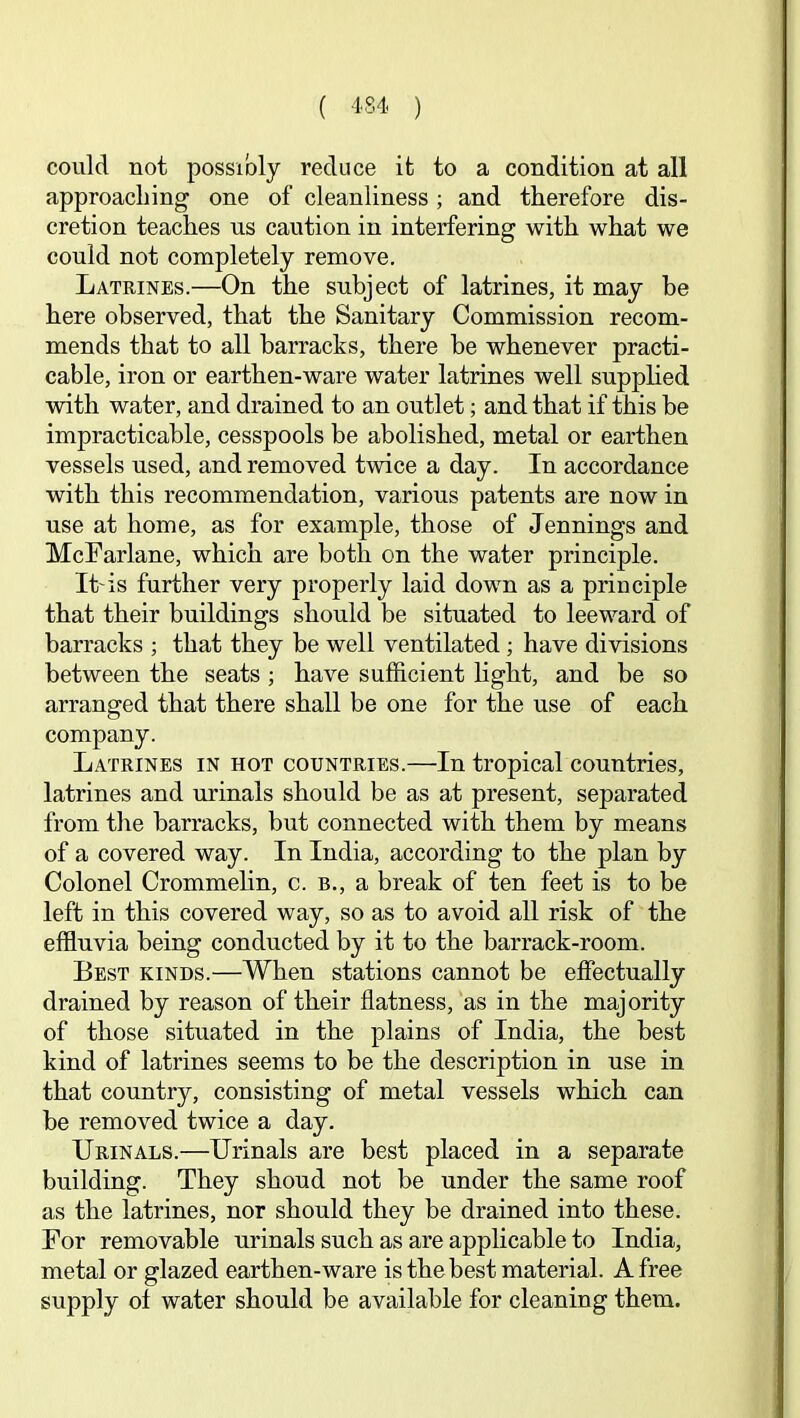 could not possibly reduce it to a condition at all approacliing one of cleanliness ; and therefore dis- cretion teaches ns caution in interfering with what we conld not completely remove. Latrines.—On the subject of latrines, it may be here observed, that the Sanitary Commission recom- mends that to all barracks, there be whenever practi- cable, iron or earthen-ware water latrines well supphed with water, and drained to an outlet; and that if this be impracticable, cesspools be abolished, metal or earthen vessels used, and removed twice a day. In accordance with this recommendation, various patents are now in use at home, as for example, those of Jennings and McFarlane, which are both on the water principle. It'is further very properly laid down as a principle that their buildings should be situated to leeward of barracks ; that they be well ventilated ; have divisions between the seats; have sufficient Hght, and be so arranged that there shall be one for the use of each company. Latrines in hot countries.—In tropical countries, latrines and urinals should be as at present, separated from the barracks, but connected with them by means of a covered way. In India, according to the plan by Colonel Crommehn, c. b., a break of ten feet is to be left in this covered way, so as to avoid all risk of the effiuvia being conducted by it to the barrack-room. Best kinds.—When stations cannot be effectually drained by reason of their flatness, as in the majority of those situated in the plains of India, the best kind of latrines seems to be the description in use in that country, consisting of metal vessels which can be removed twice a day. Urinals.—Urinals are best placed in a separate building. They shoud not be under the same roof as the latrines, nor should they be drained into these. For removable urinals such as are applicable to India, metal or glazed earthen-ware is the best material. A free supply of water should be available for cleaning them.