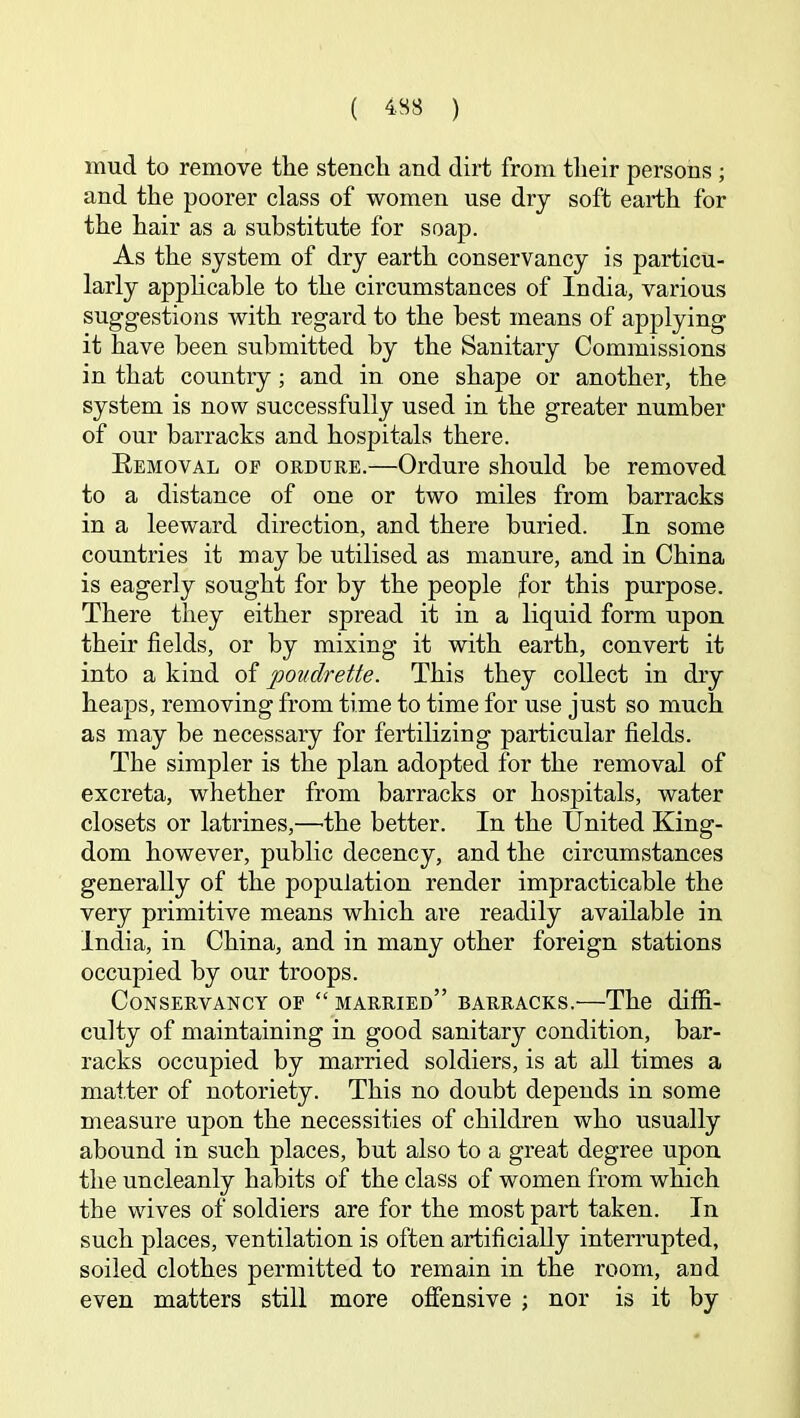 mud to remove the stench and dirt from their persons ; and the poorer class of women use dry soft earth for the hair as a substitute for soap. As the system of dry earth conservancy is particu- larly apphcable to the circumstances of India, various suggestions with regard to the best means of applying it have been submitted by the Sanitary Commissions in that country; and in one shape or another, the system is now successfully used in the greater number of our barracks and hospitals there. Eemoval of ordure.—Ordure should be removed to a distance of one or two miles from barracks in a leeward direction, and there buried. In some countries it may be utilised as manure, and in China is eagerly sought for by the people for this purpose. There they either spread it in a liquid form upon their fields, or by mixing it with earth, convert it into a kind of poudrette. This they collect in dry heaps, removing from time to time for use just so much as may be necessary for fertilizing particular fields. The simpler is the plan adopted for the removal of excreta, whether from barracks or hospitals, water closets or latrines,—the better. In the United King- dom however, public decency, and the circumstances generally of the population render impracticable the very primitive means which are readily available in India, in China, and in many other foreign stations occupied by our troops. Conservancy of “ married” barracks.—The diffi- culty of maintaining in good sanitary condition, bar- racks occupied by married soldiers, is at all times a matter of notoriety. This no doubt depends in some measure upon the necessities of children who usually abound in such places, but also to a great degree upon the uncleanly habits of the class of women from which the wives of soldiers are for the most part taken. In such places, ventilation is often artificially interrupted, soiled clothes permitted to remain in the room, and even matters still more offensive ; nor is it by