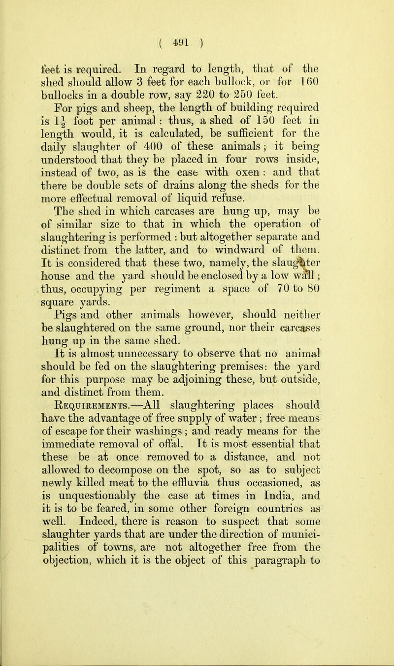 feet is required. In regard to length, that of the shed should allow 3 feet for each bullock, or for lOO bullocks in a double row, say 220 to 250 feet. For pigs and sheep, the length of building required is foot per animal: thus, a shed of 150 feet in length would, it is calculated, be sufficient for the daily slaughter of 400 of these animals; it being understood that they be placed in four rows inside, instead of two, as is the case with oxen : and that there be double sets of drains along the sheds for the more effectual removal of liquid refuse. The shed in which carcases are hung up, may be of similar size to that in which the operation of slaughtering is performed ; but altogether separate and distinct from the latter, and to windward of them. It is considered that these two, namely, the slau^ter house and the yard should be enclosed by a low wml; thus, occupying per regiment a space of 70 to 80 square yards. Pigs and other animals however, should neither be slaughtered on the same ground, nor their carcases hung up in the same shed. It is almost unnecessary to observe that no animal should he fed on the slaughtering premises: the yard for this purpose may be adjoining these, but outside, and distinct from them. Eequirements.—All slaughtering places should have the advantage of free supply of water; free means of escape for their washings ; and ready means for the immediate removal of offal. It is most essential that these he at once removed to a distance, and not allowed to decompose on the spot, so as to subject newly killed meat to the effluvia thus occasioned, as is unquestionably the case at times in India, and it is to be feared, in some other foreign countries as well. Indeed, there is reason to suspect that some slaughter yards that are under the direction of munici- palities of towns, are not altogether free from the objection, which it is the object of this paragraph to