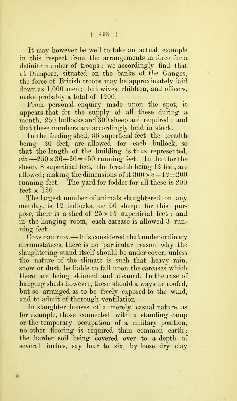 It may however be well to take an actual example in this respect from the arrangements in force for a definite number of troops ; we accordingly find that at Dinapore, situated on the banks of the Ganges, the force of British troops may be approximately laid down as 1,000 men; but wives, children, and officers, make probably a total of 1200. From personal enquiry made upon the spot, it appears that for the supply of all these duriog a month, 250 bullocks and 300 sheep are required : and that these numbers are accordingly held in stock. In the feeding shed, 36 superficial feet the breadth being 20 feet, are allowed for each bullock, so that the length of the building is thus represented, viz.—250 X 36-^20 = 450 running feet. In that for the sheep, 8 superficial feet, the breadth being 12 feet, are allowed; making the dimensions of it 300 x 8-h12 = 200 running feet. The yard for fodder for all these is 200 feet X 120. The largest number of animals slaughtered on any one day, is 12 bullocks, or 60 sheep: for this pur- pose, there is a shed of 25 x 15 superficial feet ; and in the hanging room, each carcase is allowed 3 run- ning feet. Construction.—It is considered that under ordinary circumstances, there is no particular reason why the slaughtering stand itself should be under cover, unless the nature of the climate is such that heavy rain, snow or dust, be liable to fall upon the carcases which there are being skinned and cleaned. In the case of hanging sheds however, these should always be roofed, but so arranged as to be freely exposed to the wind, and to admit of thorough ventilation. In slaughter houses of a merely casual nature, as for example, those connected with a standing camp or the temporary occupation of a military position, no other flooring is required than common earth; the harder soil being covered over to a depth of several inches, say four to six, by loose dry clay