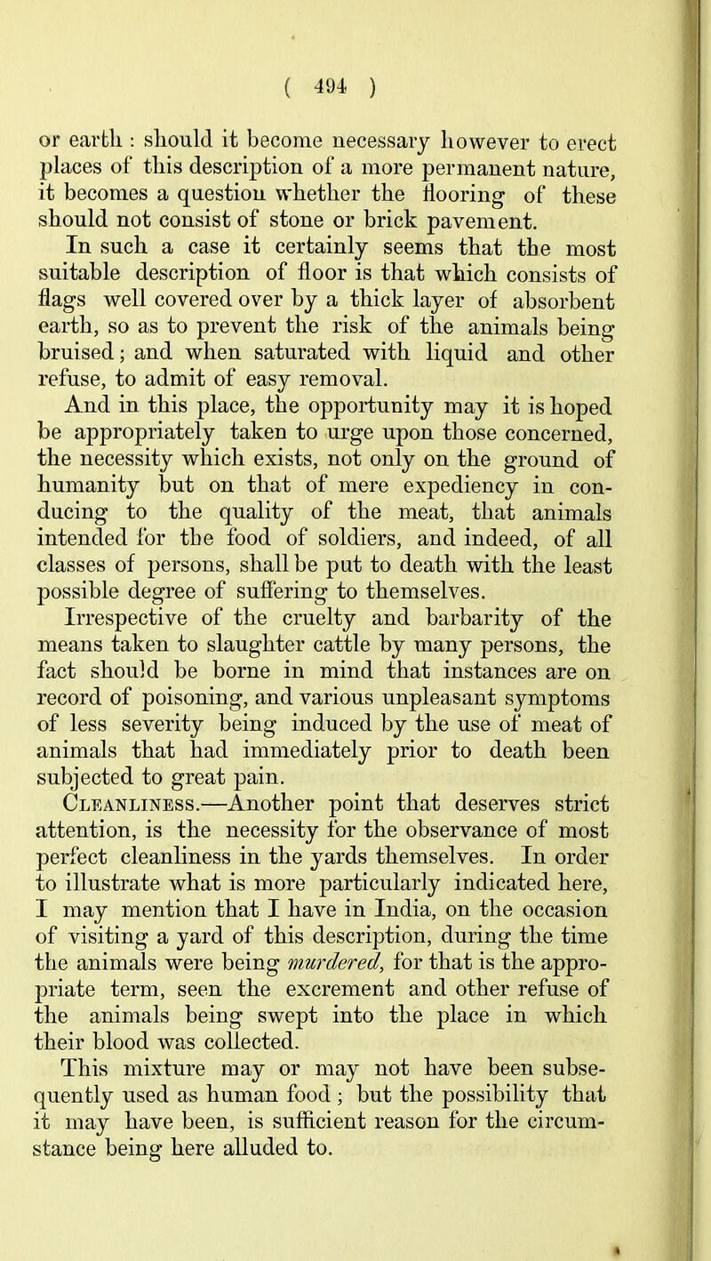 or earth : should it become necessary however to erect places of this description of a more permanent nature, it becomes a question whether the flooring of these should not consist of stone or brick pavement. In such a case it certainly seems that the most suitable description of floor is that which consists of flags well covered over by a thick layer of absorbent earth, so as to prevent the risk of the animals being bruised; and when saturated with liquid and other refuse, to admit of easy removal. And in this place, the opportunity may it is hoped be appropriately taken to urge upon those concerned, the necessity which exists, not only on the ground of humanity but on that of mere expediency in con- ducing to the quality of the meat, that animals intended for the food of soldiers, and indeed, of all classes of persons, shall be put to death with the least possible degree of suffering to themselves. Irrespective of the cruelty and barbarity of the means taken to slaughter cattle by many persons, the fact should be borne in mind that instances are on record of poisoning, and various unpleasant symptoms of less severity being induced by the use of meat of animals that had immediately prior to death been subjected to great pain. Cleanliness.—Another point that deserves strict attention, is the necessity for the observance of most perfect cleanliness in the yards themselves. In order to illustrate what is more particularly indicated here, I may mention that I have in India, on the occasion of visiting a yard of this description, during the time the animals were being murdered, for that is the appro- priate term, seen the excrement and other refuse of the animals being swept into the place in which their blood was collected. This mixture may or may not have been subse- quently used as human food ; but the possibility that it may have been, is sufficient reason for the circum- stance being here alluded to.