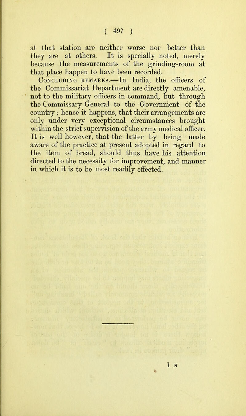 at that station are neither worse nor better than they are at others. It is specially noted, merely because the measurements of the grinding-room at that place happen to have been recorded. Concluding remarks.—In India, the officers of the Commissariat Department are directly amenable, not to the military officers in command, but through the Commissary Q-eneral to the Government of the country; hence it happens, that their arrangements are only under very exceptional circumstances brought within the strict supervision of the army medical officer. It is well however, that the latter by being made aware of the practice at present adopted in regard to the item of bread, should thus have his attention directed to the necessity for improvement, and manner in which it is to be most readily effected.