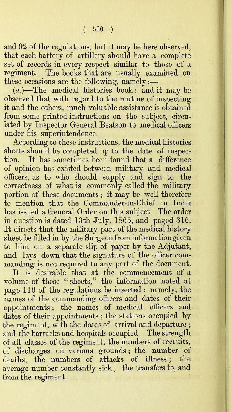 and 92 of the regulations, but it may be here observed, that each battery of artillery should have a complete set of records in every respect similar to those of a regiment. The books that are usually examined on these occasions are the following, namely:— (a.)—The medical histories book : and it may be observed that with regard to the routine of inspecting it and the others, much valuable assistance is obtained from some printed instructions on the subject, circu- lated by Inspector General Beatson to medical officers under his superintendence. According to these instructions, the medical histories sheets should be completed up to the date of inspec- tion. It has sometimes been found that a difference of opinion has existed between military and medical officers, as to who should supply and sign to the correctness of what is commonly called the military portion of these documents ; it may be well therefore to mention that the Commander-in-Chief in India has issued a General Order on this subject. The order in question is dated 13th July, 1865, and paged 316. It directs that the military part of the medical history sheet be filled in by the Surgeon from information given to him on a separate shp of paper by the Adjutant, and lays down that the signature of the officer com- manding is not required to any part of the document. It is desirable that at the commencement of a volume of these “ sheets,” the information noted at page 116 of the regulations be inserted: namely, the names of the commanding officers and dates of their appointments; the names of medical officers and dates of their appointments ; the stations occupied by the regiment, with the dates of arrival and departure ; and the barracks and hospitals occupied. The strength of all classes of the regiment, the numbers of recruits, of discharges on various grounds; the number of deaths, the numbers of attacks of illness; the average number constantly sick ; the transfers to, and from the regiment.