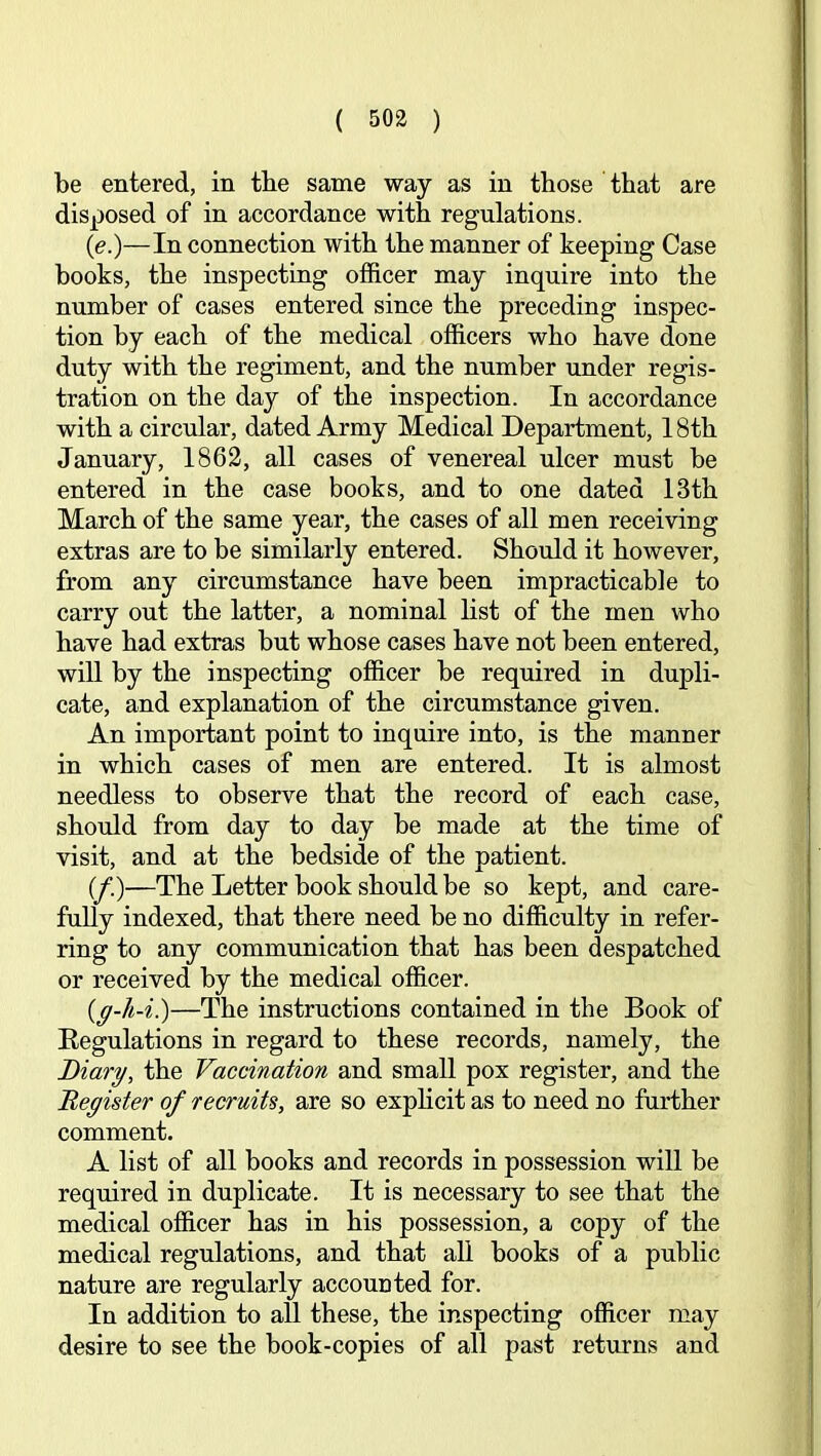 be entered, in the same way as in those that are disposed of in accordance with regulations. (e.)—In connection with the manner of keeping Case books, the inspecting officer may inquire into the number of cases entered since the preceding inspec- tion by each of the medical officers who have done duty with the regiment, and the number under regis- tration on the day of the inspection. In accordance with a circular, dated Army Medical Department, 18th January, 1862, all cases of venereal ulcer must be entered in the case books, and to one dated 13th March of the same year, the cases of all men receiving extras are to be similarly entered. Should it however, from any circumstance have been impracticable to carry out the latter, a nominal list of the men who have had extras but whose cases have not been entered, will by the inspecting officer be required in dupli- cate, and explanation of the circumstance given. An important point to inquire into, is the manner in which cases of men are entered. It is almost needless to observe that the record of each case, should from day to day be made at the time of visit, and at the bedside of the patient. (/.)—The Letter book should be so kept, and care- fully indexed, that there need be no difficulty in refer- ring to any communication that has been despatched or received by the medical officer. {g-h-i.)—The instructions contained in the Book of Eegulations in regard to these records, namely, the Diary, the Vaccination and small pox register, and the ^Register of recruits, are so explicit as to need no further comment. A list of all books and records in possession will be required in duplicate. It is necessary to see that the medical officer has in his possession, a copy of the medical regulations, and that aU books of a public nature are regularly accounted for. In addition to all these, the inspecting officer may desire to see the book-copies of all past returns and