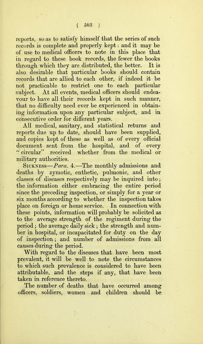 reports, so as to satisfy himself that the series of such records is complete and properly kept: and it may be of use to medical officers to note in this place that in regard to these book records, the fewer the hooks through which they are distributed, the better. It is also desirable that particular books should contain records that are allied to each other, if indeed it be not practicable to restrict one to each particular subject. At all events, medical officers should endea- vour to have all their records kept in such manner, that no difficulty need ever be experienced in obtain- ing information upon any particular subject, and in consecutive order for different years. All medical, sanitary, and statistical returns and reports due up to date, should have been supplied, and copies kept of these as well as of every official document sent from the hospital, and of every “ circular” received whether from the medical or military authorities. Sickness—Para. 4.—The monthly admissions and deaths by zymotic, enthetic, pulmonic, and other classes of diseases respectively may be inquired into; the information either embracing the entire period since the preceding inspection, or simply for a year or six months according to whether the inspection takes place on foreign or home service. In connection with these points, information will probably be solicited as to the average strength of the regiment during the period; the average daily sick; the strength and num- ber in hospital, or incapacitated for duty on the day of inspection; and number of admissions from all causes during the period. With regard to the diseases that have been most prevalent, it will be well to note the circumstances to which such prevalence is considered to have been attributable, and the steps if any, that have been taken in reference thereto. The number of deaths that have occurred among officers, soldiers, women and children should be