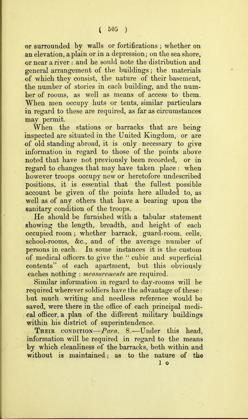 or surrounded by walls or fortifications ; whether on an elevation, a plain or in a depression; on the sea shore, or near a river : and he sould note the distribution and general arrangement of the buildings; the materials of which they consist, the nature of their basement, the number of stories in each building, and the num- ber of rooms, as well as means of access to them. When men occupy huts or tents, similar particulars in regard to these are required, as far as circumstances may permit. When the stations or barracks that are being inspected are situated in the United Kingdom, or are of old standing abroad, it is only necessary to give information in regard to those of the points above noted that have not previously been recorded, or in regard to changes that may have taken place : when however troops occupy new or heretofore undescribed positions, it is essential that the fullest possible account be given of the points here alluded to, as well as of any others that have a bearing upon the sanitary condition of the troops. He should be furnished with a tabular statement showing the length, breadth, and height of each occupied room; whether barrack, guard-room, cells, school-rooms, &c., and of the average number of persons in each. In some instances it is the custom of medical officers to give the “ cubic and superficial contents” of each apartment, but this obviously caches nothing : measurements are required. Similar information in regard to day-rooms will be required wherever soldiers have the advantage of these : but much writing and needless reference would be saved, were there in the office of each principal medi- cal officer, a plan of the different military buildings within his district of superintendence. Their condition—Para. 8.—Under this head, information will be required in regard to the means by which cleanliness of the barracks, both within and without is maintained; as to the nature of the 1 o