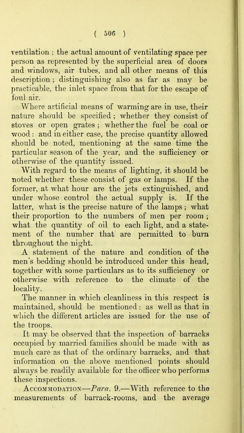 ventilation ; the actual amount of ventilating space per person as represented by the superficial area of doors and windows, air tubes, and all other means of this description; distinguishing also as far as may be practicable, the inlet space from that for the escape of foul air. Where artificial means of warming are in use, their nature should be specified ; whether they consist of stoves or open grates ; whether the fuel be coal or wood : and in either case, the precise quantity allowed should be noted, mentioning at the same time the particular season of the year, and the sufficiency or otherwise of the quantity issued. With regard to the means of lighting, it should be noted whether these consist of gas or lamps. If the former, at what hour are the jets extinguished, and under whose control the actual supply is. If the latter, what is the precise nature of the lamps ; what their proportion to the numbers of men per room ; what the quantity of oil to each light, and a state- ment of the number that are permitted to burn throughout the night. A statement of the nature and condition of the men’s bedding should be introduced under this head, together with some particulars as to its sufficiency or otherwise with reference to the climate of the locality. The manner in which cleanliness in this respect is maintained, should be mentioned : as well as that in which the different articles are issued for the use of the troops. It may be observed that the inspection of barracks occupied by married families should be made with as much care as that of the ordinary barracks, and that information on the above mentioned points should always be readily available for the officer who performs these inspections. Accommodation—Para. 9.—With reference to the measurements of barrack-rooms, and the average