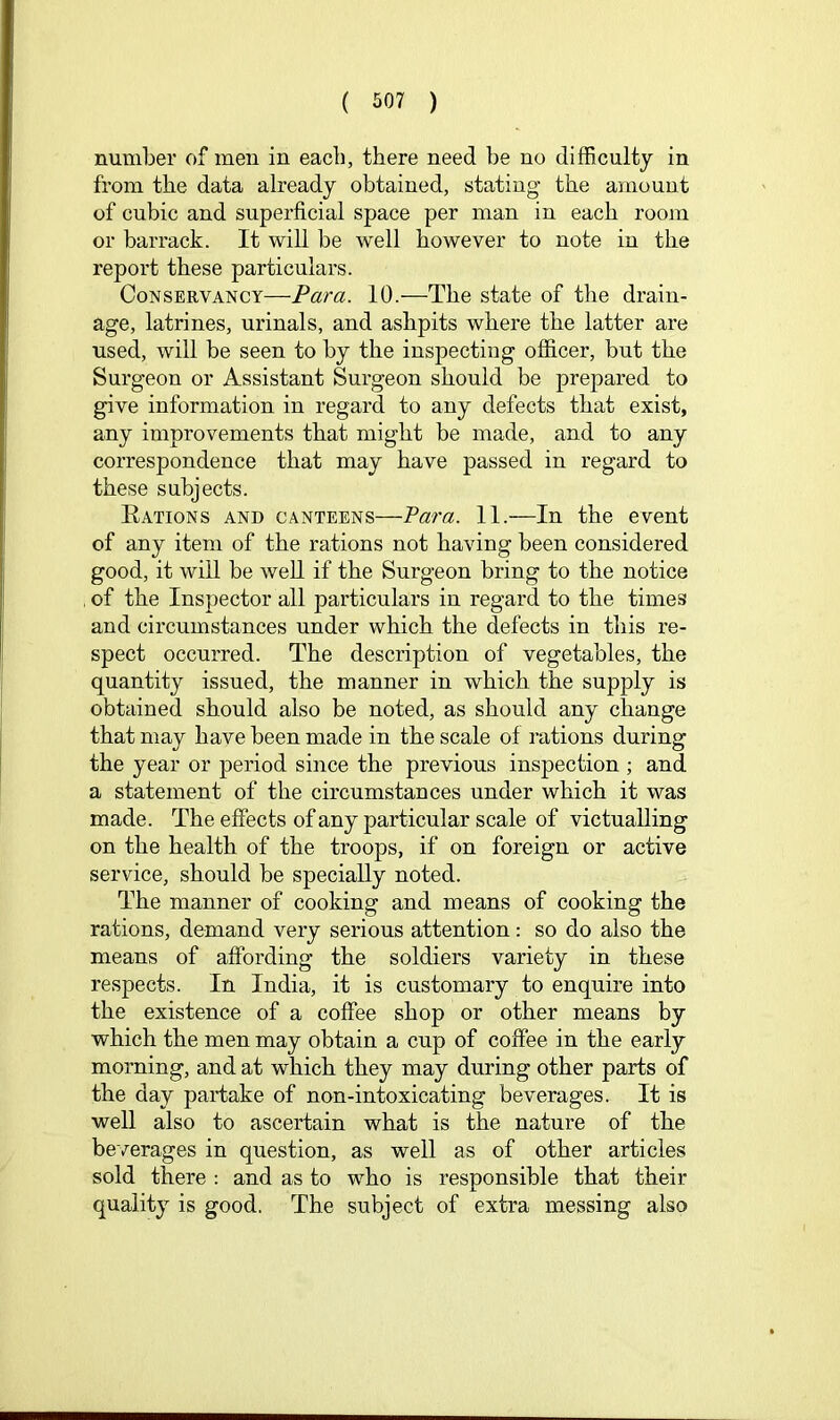 number of men in each, there need be no difficulty in from the data already obtained, stating the amount of cubic and superficial space per man in each room or barrack. It will be well however to note in the report these particulars. Conservancy—Para. 10.—The state of the drain- age, latrines, urinals, and ashpits where the latter are used, will be seen to by the inspecting officer, but the Surgeon or Assistant Surgeon should be prepared to give information in regard to any defects that exist, any improvements that might be made, and to any correspondence that may have passed in regard to these subjects. Eations and canteens—Para. 11.—In the event of any item of the rations not having been considered good, it will be well if the Surgeon bring to the notice , of the Inspector all particulars in regard to the times and circumstances under which the defects in this re- spect occurred. The description of vegetables, the quantity issued, the manner in which the supply is obtained should also be noted, as should any change that may have been made in the scale of rations during the year or period since the previous inspection ; and a statement of the circumstances under which it was made. The effects of any particular scale of victualling on the health of the troops, if on foreign or active service, should be specially noted. The manner of cooking and means of cooking the rations, demand very serious attention: so do also the means of affording the soldiers variety in these respects. In India, it is customary to enquire into the existence of a coffee shop or other means by which the men may obtain a cup of coffee in the early morning, and at which they may during other parts of the day partake of non-intoxicating beverages. It is well also to ascertain what is the nature of the beverages in question, as well as of other articles sold there : and as to who is responsible that their quality is good. The subject of extra messing also