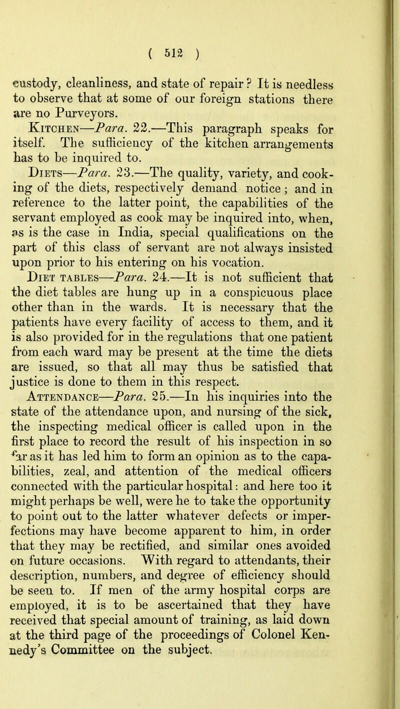 custody, cleanliness, and state of repair ? It is needless to observe that at some of our foreign stations there are no Purveyors. Kitchen—Para. 22.—This paragraph speaks for itself The sufficiency of the kitchen arrangements has to be inquired to. Diets—Para. 23.—The quality, variety, and cook- ing of the diets, respectively demand notice ; and in reference to the latter point, the capabilities of the servant employed as cook may be inquired into, when, as is the case in India, special qualifications on the part of this class of servant are not always insisted upon prior to his entering on his vocation. Diet tables—Para. 24.—It is not sufficient that the diet tables are hung up in a conspicuous place other than in the wards. It is necessary that the patients have every facihty of access to them, and it is also provided for in the regulations that one patient from each ward may be present at the time the diets are issued, so that all may thus be satisfied that justice is done to them in this respect. Attendance—Para. 25.—In his inquiries into the state of the attendance upon, and nursing of the sick, the inspecting medical officer is called upon in the first place to record the result of his inspection in so fir as it has led him to form an opinion as to the capa- bilities, zeal, and attention of the medical officers connected with the particular hospital: and here too it might perhaps be well, were he to take the opportunity to point out to the latter whatever defects or imper- fections may have become apparent to him, in order that they may be rectified, and similar ones avoided on future occasions. With regard to attendants, their description, numbers, and degree of efficiency should be seen to. If men of the army hospital corps are employed, it is to be ascertained that they have received that special amount of training, as laid down at the third page of the proceedings of Colonel Ken- nedy’s Committee on the subject.