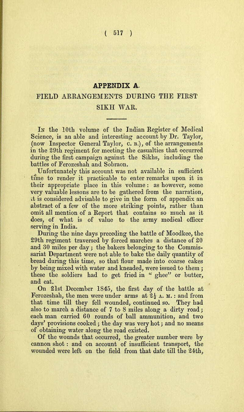 APPENDIX A. FIELD ARRANGEMENTS DURING THE FIRST SIKH WAR. In the 10th volume of the Indian Register of Medical Science, is an able and interesting account by Dr. Taylor, (now Inspector General Taylor, c. b.), of the arrangements in the 29th regiment for meetinor the casualties that occurred during the first campaign against the Sikhs, including the battles of Ferozeshah and Sobraon. Unfortunately this account was not available in sufficient time to render it practicable to enter remarks upon it in their appropriate place in this volume: as however, some very valuable lessons are to be gathered from the narration, ■it is considered advisable to give in the form of appendix an abstract of a few of the more striking points, rather than omit all mention of a Report that contains so much as it does, of what is of value to the army medical officer serving in India. During the nine days preceding the battle of Moodkee, the 29th regiment traversed by forced marches a distance of 20 and 30 miles per day; the bakers belonging to the Commis- sariat Department were not able to bake the daily quantity of bread during this time, so that flour made into coarse cakes by being mixed with water and kneaded, were issued to them ; these the soldiers had to get fried in “ ghee” or butter, and eat. On 21st December 1845, the first day of the battle at Ferozeshah, the men were under arms at 2| a. M.: and from that time till they fell wounded, continued so. They had also to march a distance of 7 to 8 miles along a dirty road; each man carried 60 rounds of ball ammunition, and two days^ provisions cooked; the day was very hot; and no means of obtaining water along the road existed. Of the wounds that occurred, the greater number were by cannon shot: and on account of insufficient transport, the wounded were left on the field from that date till the 24th,