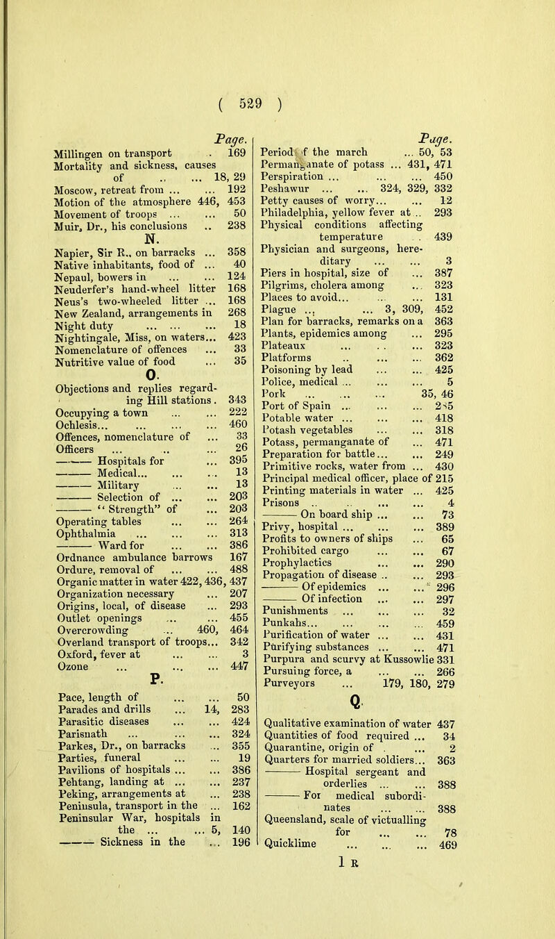 Page. Millingen on transport . 169 Mortality and sickness, causes of 18, 29 Moscow, retreat from ... ... 192 Motion of the atmosphere 446, 453 Movement of troops ... ... 50 Muir, Dr., his conclusions .. 238 N. Napier, Sir R.. on barracks ... 358 Native inhabitants, food of ... 40 Nepaul, bowers in ... ... 124 Neuderfer’s hand-wheel litter 168 Neus’s two-wheeled litter ... 168 New Zealand, arrangements in 268 Night duty ... 18 Nightingale, Miss, on waters... 423 Nomenclature of olfences ... 33 Nutritive value of food ... 35 O. Objections and replies regard- ing Hill stations. 343 Occupying a town ... ... 222 Ochlesis... ... ... ... 460 Offences, nomenclature of ... 33 Officers ... .. ... 26 Hospitals for ... 395 Medical... ... . . 13 Military ... ... 13 Selection of ... ... 203 ‘‘ Strength” of ... 203 Operating tables ... ... 264 Ophthalmia ... ... ... 313 Ward for 386 Ordnance ambulance barrows 167 Ordure, removal of ... ... 488 Organic matter in water 422,436, 437 Organization necessary ... 207 Origins, local, of disease ... 293 Outlet openings ... ... 455 Overcrowding ... 460, 464 Overland transport of troops... 342 Oxford, fever at ... ... 3 Ozone ... 447 P. Pace, length of 50 Parades and drills ... 14, 283 Parasitic diseases ... ... 424 Parisnath ... ... ... 324 Parkes, Dr., on barracks ... 355 Parties, funeral 19 Pavilions of hospitals 386 Pehtang, landing at 237 Peking, arrangements at ... 238 Peninsula, transport in the ... 162 Peninsular War, hospitals in the ... ... 5, 140 Sickness in the ... 196 Page. Period*'f the march ... 50, 53 Permanganate of potass ... 431, 471 Perspiration ... ... ... 450 Peshawur ... ... 324, 329, 332 Petty causes of worry... ... 12 Philadelphia, yellow fever at .. 293 Physical conditions affecting temperature . 439 Physician and surgeons, here- ditary ... ... 3 Piers in hospital, size of ... 387 Pilgrims, cholera among ... 323 Places to avoid... ... ... 131 Plague ... ... 3, 309, 452 Plan for barracks, remarks on a 363 Plants, epidemics among ... 295 Plateaux ... . . ... 323 Platforms .. ... ... 362 Poisoning by lead ... ... 425 Police, medical ... ... ... 5 Pork 35, 46 Port of Spain ... ... ... 2s5 Potable water ... ... ... 418 Potash vegetables ... ... 318 Potass, permanganate of ... 471 Preparation for battle... ... 249 Primitive rocks, water from ... 430 Principal medical officer, place of 215 Printing materials in water Prisons .. On board ship ... Privy, hospital ... Profits to owners of ships Prohibited cargo Prophylactics Propagation of disease .. Of epidemics ... Of infection Punishments Punkahs... Purification of water ... Purifying substances ... Purpura and scurvy at Kussowlie 331 Pursuing force, a ... ... 266 Purveyors ... 179, 180, 279 425 4 73 389 65 67 290 293 296 297 32 459 431 471 Qualitative examination of water 437 34 2 363 Quantities of food required Quarantine, origin of . Quarters for married soldiers... Hospital sergeant and orderlies ... For medical subordi- nates Queensland, scale of victualling for Quicklime 1 R 388 388 78 469