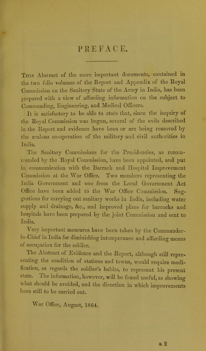 PREFACE. This Abstract of the more important documents, contained in the two folio volumes of the Report and Appendix of the Royal Commission on the Sanitary State of the Army in India, has been prepared with a view of affording information on the subject to Commanding, Engineering, and Medical Officers. It is satisfiictory to be able to state that, since the inquiry of the Royal Commission was begun, several of the evils described in the Report and evidence have been or are being removed by the zealous co-operation of the military and civil authorities in India. Tlie Sanitary Commissions for the Presidencies, as recom- mended by the Royal Commission, have been appointed, and put in communication with the Barrack and Hospital Improvement Commission at the War Office. Two members representing the India Government and one from the Local Government Act Office have been added to the War Office Commission. Su2- gestions for carrying out sanitary works in India, including water supply and drainage, &c., and improved plans for barracks and hospitals have been prepared by the joint Commission and sent to India. Mery Important measures have been taken by the Commander- in-Chief in India for diminishing Intemperance and affording means of occupation for the soldier. The Abstract of Evidence and the Report, although still repre- senting the condition of stations and towns, would require modi- fication, as regards the soldier’s habits, to represent his present state. The information, however, will be found useful, as showing nhat should be avoided, and the direction in Avhich improvements have still to be carried out. War Office, August, 1864.