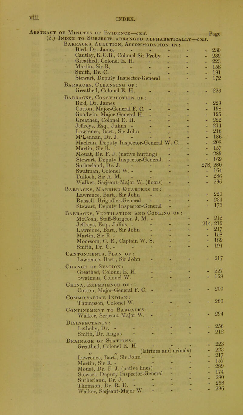 Abstract of Minutes of Evidence—eont. (2.) Index to Subjects arranged alphabetically Barracks, Ablution, Accommodation in : Bird, Dr. James - Cautley, K.C.B., Colonel Sir Pvoby Greatlied, Colonel E. H. Martin, Sir R, Smith, Dr. C. - Stewart, Deputy Inspector-General Barracks, Cleansing of: Greathed, Colonel E. H. Barracks, Construction of: Bird, Dr. James . . . - Cotton, Major-General F. C. - Goodwin, Major-General H, - Greathed, Colonel E. H. JefPreys, jEsq., Julius - - - - Lawrence, Bart., Sir John ... McLennan, Dr. J. - Maclean, Deputy Inspector-General AV. C. Martin, Sir R. - Mouat, Dr. F. J. (native hutting) Stewart, Deputy Inspector-General Sutherland, Dr. J. - Swatman, Colonel W. . . - - Tulloch, Su’ A. M. - AValker, Serjeant-Major W. (floors) - Barracks, Married Quarters in : Lawrence, Bart., Sh’ John . . - Russell, Brigadier-General . - - Stewart, Deputy Inspector-General Barracks, Ventilation and Cooling of: McCosh, Staff-Surgeon J. M. - Jeffreys, Esq., Julius .--- Lawence, Bart., Sir John . . - Martin, Sir R. - Moorsom, C. E., Captain W. S. - - Smith, Dr. C. - Cantonments, Plan of : Lawrence, Bart., Sir John Change of Station : Greathed, Colonel E. FI. Sw'atman, Colonel W. ... China, Experience of: Cotton, Major-General F. C. - Commissariat, Indian : Thompson, Colonel W. . . - Confinement to Barracks : AValker, Serjeant-Major W. - Disinfectants : Letheby, Dr. - - - ■ “ Smith, Dr. Angus . - - - Drainage of Stations: Greathed, Colonel E. H. -  . , ( (latrines and urinals) Lawrence, Bart., Sir John - - - Mai’tin, Sir R. - - ■ Mouat, Dr. F. J. (native lines) Stewart, Deputy Inspector-General Sutherland, Dr. J. - Thomson, Dr. R. D. - - ■  Walker, Serjeant-Major AV. - - “ Page cont. - 230 - 239 - 223 - 158 - 191 - 172 - 223 - 229 - 198 - 195 - 222 - 214 - 216 - 186 - 208 - 157 - 289 - 169 278, 280 - 164 - 286 - 296 - 220 - 234 - 173 - 212 214, 215 - 217 - 158 - 189 - 191 - 217 - 227 - 168 - 200 - 260 - 294 - 256 - 212 - 223 - 223 - 217 - 157 - 289 - 174 - 280 - 258 - 296