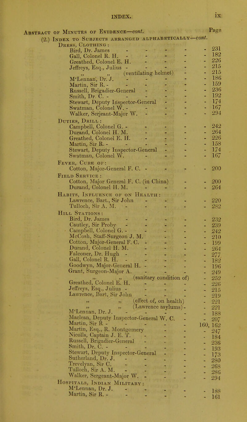 Abstract of Minutes of Evidence—cont. (2.) Index to Subjects arranged alphabetically—cont. Dress, Clothing : Bird, Dr. James - Gall, Colonel R. H. - Greathed, Colonel E. H. Jeffreys, Esq., Julius - - - - - „ „ (ventilating helmet) McLennan, Dr. J. - - - - - Martin, Sir R. - Russell, Brigadier-General _ - - - Smith, Dr, C. - Stewart, Deputy Inspector-General . . - Swatman, Colonel W. - - - - - Walker, Serjeant-Major W. - - - - Duties, Drill : Campbell, Colonel G. - Durand, Colonel H. M. Greathed, Colonel E. H. - Martin, Sir R. - Stewart, Deputy Inspector-General - - - Swatman, Colonel W. - Fever, Cure of : Cotton, Major-General F. C. - Page 231 182 226 215 215 186 159 236 192 174 167 294 242 264 226 158 174 167 200 Field Service : Cotton, Major General F. C. (in China) Durand, Colonel H. M. - - Habits, Influence of on FIealth : Lawrence, Bart., Sir John Tulloch, Sir A. M. - 200 264 220 282 Hill Stations; Bird, Dr. James - Cautley, Sir Proby - - - . Campbell, Colonel G. - McCosh, Staff-Surgeon J. M. Cotton, Major-General F. C. - Durand, Colonel H. M. Falconer, Dr. Hugh - - - . Gall, Colonel R. H. - Goodwyn, Major-General H. - Grant, Surgeon-Major A. - )3 „ (sanitary condition of) Greathed, Colonel E. H. Jeffreys, Esq., Julius - - - . Lawrence, Bart, Sii’ John - - . » J, (effect of, on health) » ,y (Lawrence asylums)- McLennan, Dr. J. - Maclean, Deputy Inspector-General W. C. Martin, Sir R - Martin, Esq., R. Montgomery Nicolls, Captain J. E. T. Russell, Brigadier-General - _ Smith, Dr. C. - Stewart, Deputy Inspector-General Sutherland, Dr. J. - Trevelyan, Sir C. Tulloch, Sir A. M. - Walker, Sergeant-Major W. - _ _ Hospitals, Indian Military: M'Lennan, Dr. J. - Martin, Sir R. - - 232 - 239 - 242 - 210 - 199 - 264 - 277. - 182 - 196 - 249 - 252 - 226 - 215 - 219 - 221 - 221 - 188 - 207 160, 162 - 247 - 184 - 236 - 193 - 173 - 280 - 268 - 286 - 294 - 188 - 161