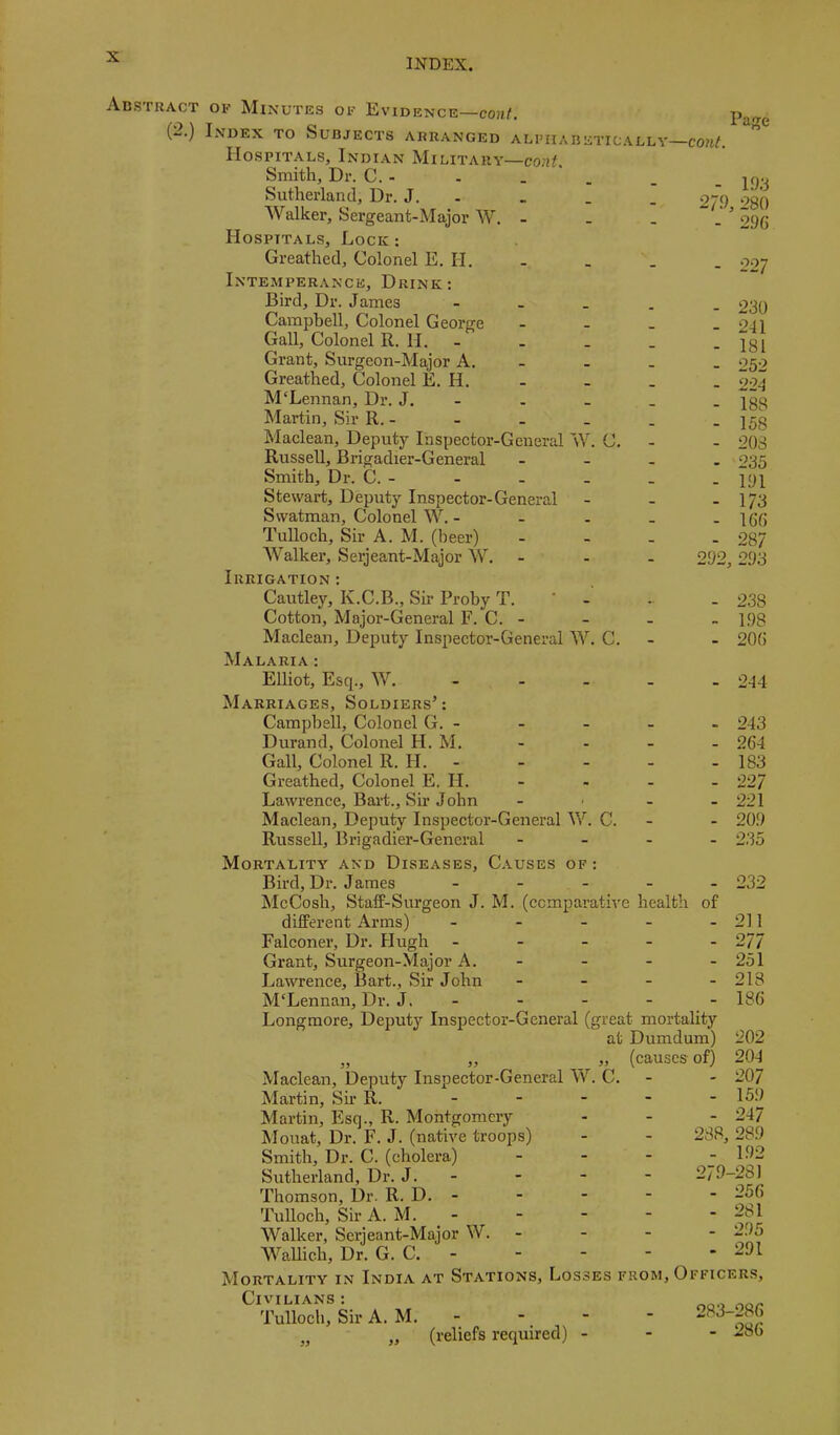 INDEX. Abstract of Minutes of Evidence—cont. (-.) Index to Subjects arranged alphabetically—cont. Hospitals, Indian Military— Smith, Dr. C. - - . ' . Sutherland, Dr. J. - Walker, Sergeant-Major W. - . . Hospitals, Lock: Greathed, Colonel E. H. Intemperance, Drink; Bird, Dr. James - - - . Campbell, Colonel George - - . Gall, Colonel R. H. - . _ _ Grant, Surgeon-Major A. - Greathed, Colonel E. H. M'Lennan, Dr. J. - Martin, Sir R. - Maclean, Deputy Inspector-General W. C. Russell, Brigadier-General - . . Smith, Dr. C. - Stewart, Deputy Inspector-General Swatman, Colonel W. - Tulloch, Sir A. M. (beer) ... Walker, Serjeant-Major W. ... Irrigation: Cautley, K.C.B., Sir Proby T. Cotton, Major-General F. C. - Maclean, Deputy Inspector-General W. C. Malaria ; Elliot, Esq., W. .... Marriages, Soldiers’: CamjDhell, Colonel G.- Durand, Colonel H. M. Gall, Colonel R. H. Greathed, Colonel E. H. - Lawrence, Bai-t., Sir John .... Maclean, Deputy Inspector-General V/. C. - Russell, Brigadier-General .... Mortality and Diseases, C.vuses of : Bird, Dr. James ..... McCosh, Staff-Surgeon J. M. (ccmparath'e health of different Arms) - Falconer, Dr. Hugh ..... Grant, Surgeon-Major A. - Lawrence, Bart., Sir John .... McLennan, Dr. J. - Longmore, Deputy Inspector-General (great mortality at Dumdum) „ „ „ (causes-of) Maclean, Deputy Inspector-General W. C. - Martin, Sh R. ..... Martin, Esq., R. Montgomery hlouat. Dr. F. J. (native troops) Smith, Dr. C. (cholera) ... Sutherland, Dr. J. - Thomson, Dr. R. D. - Tulloch, Sir A. M. Walker, Serjeant-Major W. - WaUich, Dr. G. C. - Mortality in India at Stations, Losses from. Officers, Civilians: Tulloch, Sir A. M. - - - - 283-286 „ „ (reliefs required) - Page - 193 2/9, 280 - 296 - 227 - 230 - 241 - 181 - 252 - 224 - 188 - 158 - 203 - 235 - 191 - 173 - 166 - 287 292, 293 - 238 - 198 - 206 - 244 - 243 - 264 - 183 - 227 - 221 - 209 - 235 - 232 211 277 251 218 186 202 204 207 - 159 - 247 238, 28.9 - 192 279-28] - 256 - 281 - 295 - 291 - 286