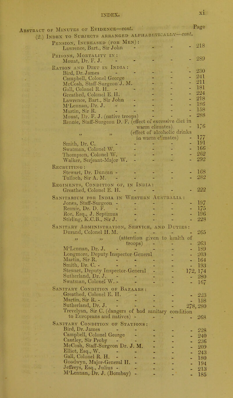 Abstract OF Minutes of Evidence—cont. Index to Subjects arranged alphabktica Pension, Increased (for Men) : Lawrence, Bart., Sir Jolin Page LEY—COVt. - 218 Prisons, Mortality in : Mouat, Dr. F. J. Ration and Diet in India : Bird, Dr. James _ - - - - Campbell, Colonel George - - ■ McCosb, Staff-Surgeon J. M. - - ■ Gall, Colonel R. H. - Greathed, Colonel E. H. Lawrence, Bart., Sir John - - - ■ M'Lennan, Dr. J. - Martin, Sir R. _ _ - - - Mouat, Dr. F. J. (native troops) - . ' . .  Rennie, Staff-Surgeon D. F. (effect of excessive diet in warm climates) „ „ (effect of alcoholic drinks in warm climates) Smith, Dr. C. _ _ - - - Swatman, Colonel W. _ _ _ - Ihompson, Colonel W, _ _ _ - Walker, Serjeant-klajor W. - - - - Recruiting : Stewart, Dr. Duncan - - - - - Tulloch, Sir A. M. _ _ - - - Regiments, Condition of, in India: Greathed, Colonel E. H. - 289 230 241 211 181 224 218 186 158 288 176 177 191 166 262 292 168 282 222 Sanitarium for India in Western Australia : Jones, Staff-Surgeon ----- 197 Rennie, Dr. D. F. - - - - -175 Roe. Esq., J. Septimus - - - _ 19G Stirling, K.C.B., Sir J. - - - , - 228 Sanitary Administration, Service, and Duties: Durand, Colonel H. M. - - - - 265 „ ,, (attention given to health of troops) - - - 263 McLennan, Dr. J. - - - - - 189 Longmore, Deputy Inspector General - - 203 klartin. Sir R. - - - - -164 Smith, Dr. C. - - - - - - 1.93 Stewart, Deputy Inspector-General - - 172, 174 Sutherland, Dr. J. - - - - - 280 Swatrnan, Colonel W. - - - - - 167 Sanitary Condition of Bazaars : .Greathed, Colonel E. H. Martin, Sh R. - Sutherland, Dr. J. - Trevelyan, Sir C. (dangers of bad sanitary to Europeans and natives) - Sanitary Condition of Stations : Bird, Dr. James ... Campbell, Colonel George Cautley, Sir Proby ... McCosh, Staff-Surgeon Dr. J. M. Elliot, Esq., W. - - . Gall, Colonel R. H. - Goodwyn, Major-General II. - Jeffreys, Esq., Julius - - . M'Lennan, Dr. J. (Bombay) - - 223 - 158 278,280 condition - 268 - 228 - 240 - 236 - 209 - 243 - 180 - 194 - 213 - 185