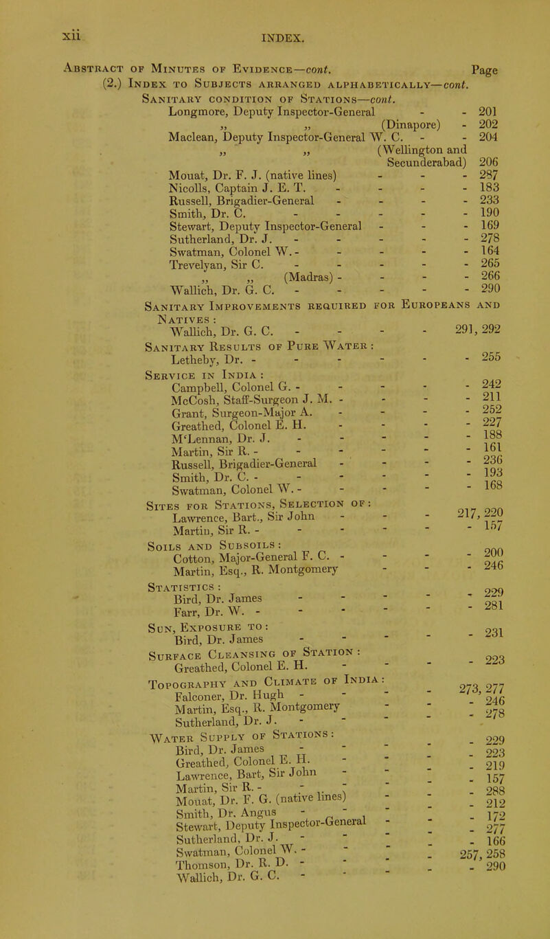 AssTnACT OF Minutes of Evidence—cont. (2.) Index to Subjects arranged alphabetically—cont. Sanitary condition of Stations—cont. Longmore, Deputy Inspector-General - - 201 „ „ (Dinapore) - 202 Maclean, Deputy Inspector-General W. C. - - 204 „ ' „ (Wellington and Secunderabad) 206 Mouat, Dr. F. J. (native lines) _ . - 287 Nicolls, Captain J. E. T. - - - - 183 Russell, Brigadier-General _ _ . . 233 Smith, Dr. C. . _ _ _ . 190 Stewart, Deputy Inspector-General - - - 169 Sutherland, Dr. J. - - - - - 2/8 Swatman, Colonel W. - - - - - 164 Trevelyan, Sir C. - - - - - 265 „ „ (Madras) - - - - 266 Wallich, Dr. G. C. 290 Sanitary Improvements required Natives ; Wallich, Dr. G. C. - FOR Europeans and 291, 292 Sanitary Results of Pure Water: Lethehy, Dr. - - - - Service in India : Campbell, Colonel G. - McCosh, Staff-Surgeon J. M. - Grant, Surgeon-Major A. Greathed, Colonel E. H. McLennan, Dr. J. - Martin, Sir R. - Russell, Brigadier-General Smith, Dr. C. - Swatman, Colonel W. - Sites for Stations, Selection of : Lawence, Bart., Sir John Martin, Sir R. - Soils and Subsoils: Cotton, Major-General F. C. - Martin, Esq., R. Montgomery Statistics : Bird, Dr. James Farr, Dr. W. - Sun, Exposure to : Bird, Dr. James Surface Cleansing of Station : Greathed, Colonel E. H. Topography and Climate of India: Falconer, Dr. Hugh Martin, Esq., R. Montgomery Sutherland, Dr. J. - Water Supply of Stations: Bird, Dr. James Greathed, Colonel E. H. Lawrence, Bart, Sir John Martin, Sir R. -  Mouat, Dr. F. G. (native lines) Smith, Dr. Angus “ ^ , Stewart, Deputy Inspector-General Sutherland, Dr. J- ‘ Swatman, Colonel W. - Thomson, Dr. R. D. - Wallich, Dr. G. C. - - 255 - 242 - 211 - 252 - 227 - 188 - 161 - 236 - 193 - 168 217, 220 - 157 - 200 - 246 - 229 - 281 - 231 - 223 273, 277 - 246 - 278 - 229 - 223 - 219 - 157 - 288 - 212 - 172 - 277 - 166 257, 258 - 290