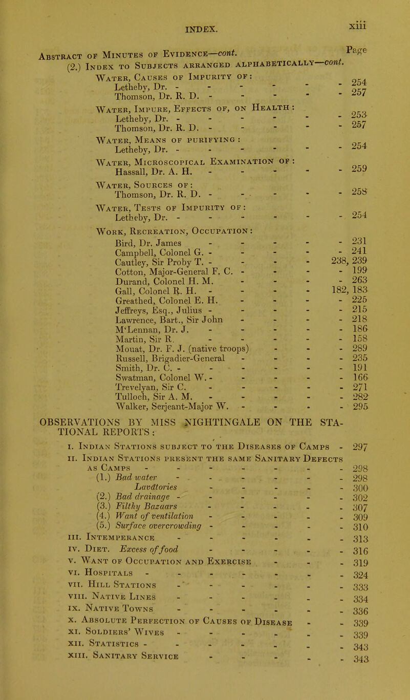 Abstract of Minutes of Evidence cont. Page {—cont. Water, Causes of Impurity of: Letheby, Dr. - • • • 267 25B 267 Thomson, Dr. R. D. - Water, Impure, Effects of, on Health : Letheby, Dr. - - • • Thomson, Dr. R. D. - * • * Water, Means of purifying: Letheby, Dr. - Water, Microscopical Examination of : H assail, Dr. A. H. - - - • 269 Water, Sources of: Thomson, Dr. R. D. - - - - Water, Tests of Impurity of: Letheby, Dr. - - - - - - 254 Work, Recreation, Occupation : Bird, Dr. James - - - 231 Campbell, Colonel G. - - - - 241 Cautley, Sir Proby T. - - - 238, 239 Cotton, Major-General F. C. - - - - 199 Durand, Colonel H. M. - - - 263 Gall, Colonel R. H. - - - 182, 183 Greathed, Colonel E. H. - - - 226 Jeffreys, Esq., Julius - - - - 216 Lawrence, Bart., Sir John - - - 218 McLennan, Dr. J. - - - - 186 Martin, Sir R. - - - 158 Mouat, Dr. F. J. (native troops) - - - 289 Russell, Brigadier-General Smith, Dr. C. - - - - 235 - - - 191 Swatman, Colonel W. - - - - 166 Trevelyan, Sir C. - - - - 271 Tulloch, Sir A. M. - - - . 282 Walker, Serjeant-Major W. - - - 295 OBSERVATIONS BY MISS NIGHTINGALE ON THE STA- TIONAL REPORTS : I. Indian Stations subject to the Diseases of Camps - 297 II. Indian Stations present the same Sanitary Defects AS Camps . - - _ - _ 298 (1.) Bad water - . - - - 298 havdtories . • 300 (2.) Bad drainage - - - - - 302 (3.) Filthy Bazaars - • 307 (4.) Want of ventilation - . 309 (5.) Surface overcrowding - - - - 310 III. Intemperance . - . - • 313 IV. Diet. Excess of food - • 316 V. Want of Occupation and Exercise - • 319 VI. Hospitals - - - - • 324 VII. Hill Stations • 333 VIII. Native Lines - - . _ 334 IX. Native Towns _ . _ 336 X. Absolute Perfection of Causes of Disease 339 XI. Soldiers’ Wives - - _ 339 XII. Statistics - _ . 343 XIII. Sanitary Service - - • 343