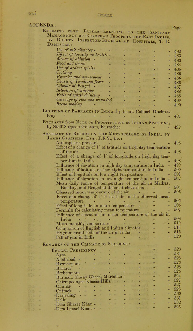 ADDENDA: Extracts from Papers relating to the Sanitary Management of European Troops in the East Indies, BY Deputy Inspector-General of Hospitals T, e! Dempster: ’ Use of hill climates - Effect of locality on health - Means of ablution - Food and drink Use of ardent spirits Clothing - Exercise and amusement Causes of hoodiana fever Climate of Bengal - Selection of stations Evils of spirit drinking Carriage of sick and wounded Bread making 482 483 483 484 485 486 486 486 487 488 488 489 490 Lighting of Barracks in India, by Lieut.-Colonel Ouchter- lony - - - - . . . .491 Extracts from Note on Prostitution at Indian Stations, by Staff-Surgeon Grierson, Kurrachee - . . 492 Abstract of Report on the Meteorology of India, by James Glaisher, Esa., F.R.S., &c.: Atmospheric pressure - - - . . 498 Effect of a change of 1° of latitude on high day temperature of the air - - - - - - - 498 Effect of a change of 1° of longitude on high day tem- perature in India _ - _ _ . 498 Influence of elevation on high day temperature in India - 499 Influence of latitude on low night temperature in India - 500 Effect of longitude on low night temperature - - 501 Influence of elevation on low night temperature in India - 502 Mean daily range of temperature of the air in Madras, Bombay, and Bengal at different elevations - - 504 Observed mean temperature of the air - - - 505 Effect of a change of 1° of latitude on the observed mean temperature 506 Effect of longitude on mean temperature - - - 506 Formulae for calculating mean temperature - - 507 Influence of elevation on mean temperature of the air in India - - . - Mean monthly temperature Comparison of English and Indian climates Hygrometrical state of the air in India Fall of rain in India . . - - 508 - 510 - 511 - 515 - 520 Remarks on the Climate of Stations : Bengal Presidency Agra _ . . - Allahabad - - - - Barrackpore ' - Benares - ■ _ - Berhampore - Burmah, Shway Gheen, Martaban - Chirrapoongee Khasia Hills Chunar . - Cuttack - - Darjeeling - - - Delhi • - Dera Ghazee Khan - - - 'Dera Ismael Khan - 523 531 528 526 528 526 524 527 527 525 530 531 532 525