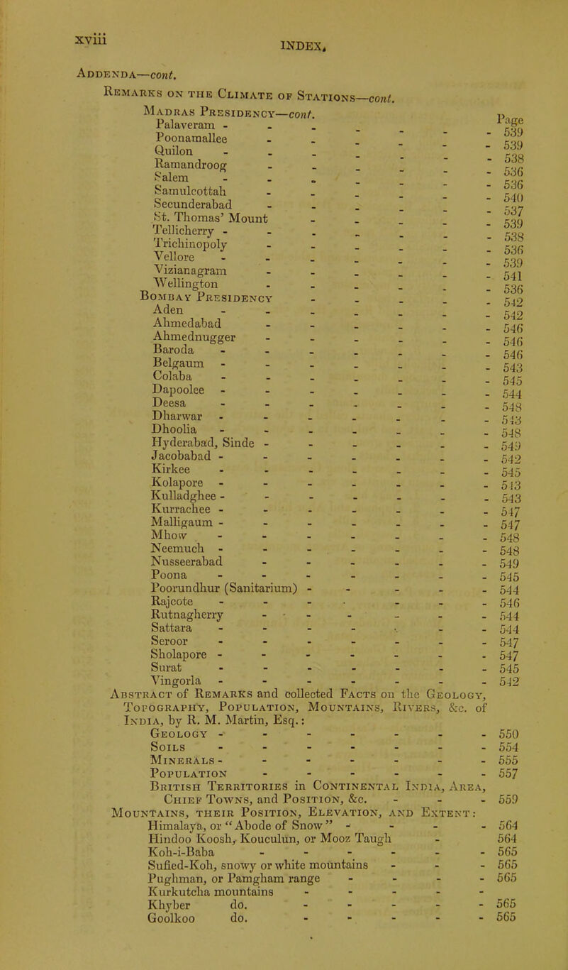 INDEX* Addenda—cont. Remarks on the Climate of Stations—coBif. Madras Presidency—cont. Palaveram - . . _ _ Poonamallee - . . _ ' ' Quilon - Ramanclroog - _ _ _ Salem - - , _ _ Samulcottah Secunderabad - St. Thomas’ Mount - _ _ . ^ Tellicherry Trichinopoly - . _ _ Vellore - - - _ _ Vizianagram Wellington . Bombay Presidency - _ . . . Aden Ahmedabad Ahmednugger Baroda Belgaum Colaba Dapoolee Deesa Dharwar Dhoolia Hyderabad, Sinde Jacobabad Kirkee Kolapore Kulladghee Kurrachee - Malligaum Mhow Neemuch Nusseerabad Poona Poorundhur (Sanitarium) - - _ . . Rajcote .... - . _ Rutnagherry _ . _ Sattara Seroor Sholapore Surat Vingorla - Abstract of Remarks and collected Facts on the Geology, Topography, Population, Mountains, Rivers, &c. of India, by R. M. Martin, Esq.: Geology ------- Soils ------- Minerals ------- Population ------ British Territories in Continental India, Area, Chief Towns, and Position, &c. - - - Mountains, their Position, Elevation, and Extent: Himalaya, or “Abode of Snow” - - - - Hindoo Koosh, Kouculun, or Mooz Taugh Koh-i-Baba _ - - . - Sufied-Koh, snowy or white mountains - . - Pughman, or Pamgham range - . - - Kurkutcha mountains . - - - - Khyber do. - . - - - Goolkoo do. . - - - - Page 53f> 539 538 536 536 540 537 53.9 538 536 539 541 536 542 542 546 546 546 543 545 544 548 513 548 549 542 545 513 543 517 547 548 548 549 545 544 546 544 544 547 547 545 542 550 554 555 557 559 564 564 565 565 565 565 565