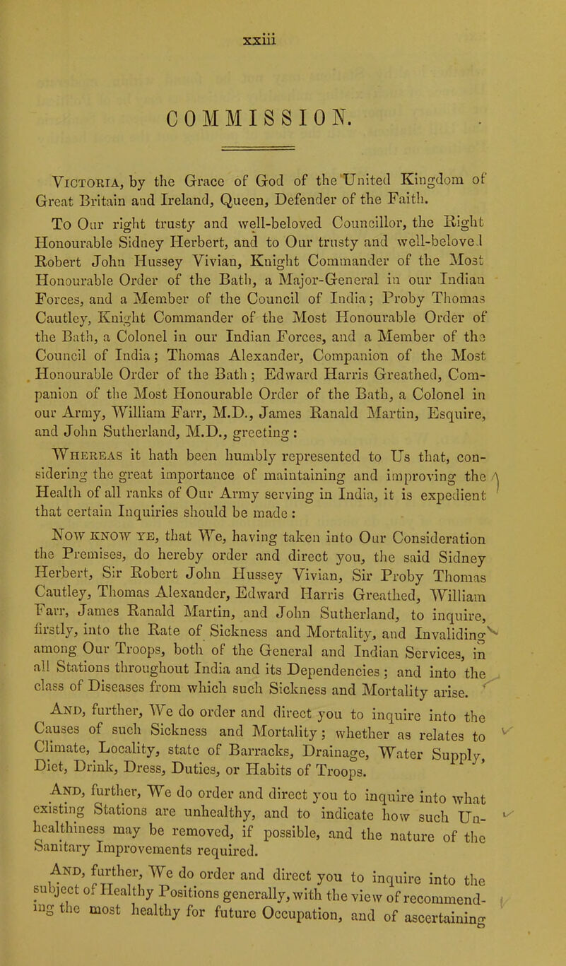 COMMISSION. Victoria, by the Grace of God of the'United Kingdom of Great Britain and Ireland, Queen, Defender of the Faith. To Our right trusty and well-beloved Councillor, the Hight Honourable Sidney Herbert, and to Our trusty and well-beloved Robert John Hussey Vivian, Knight Commander of the Most Honourable Order of the Bath, a Major-General in our Indian Forces, and a Member of the Council of India; Proby Thomas Cautley, Knight Commander of the Most Honourable Order of the Bath, a Colonel in our Indian Forces, and a Member of the Council of India; Thomas Alexander, Companion of the Most . Honourable Order of the Bath; Edward Harris Greathed, Com- panion of the Most Honourable Order of the Bath, a Colonel in our Army, William Farr, M.D., James Ranald Martin, Esquire, and John Sutherland, M.D., greeting: Whereas it hath been humbly represented to Us that, con- sidering the great importance of maintaining and improving the Health of all ranks of Our Army serving in India, it is expedient that certain Inquiries should be made : Now KNOW YE, that We, having taken into Our Consideration the Premises, do hereby order and direct you, the said Sidney Herbert, Sir Robert John Hussey Vivian, Sir Proby Thomas Cautley, Thomas Alexander, Edward Harris Greathed, William Fail, James Ranald Martin, and John Sutherland, to inquire, firstly, into the Rate of Sickness and Mortality, and Invaliding^ among Our Troops, both of the General and Indian Services, in all Stations throughout India and its Dependencies ; and into the class of Diseases from which such Sickness and Mortality arise. And, further. We do order and direct you to inquire into the Causes of such Sickness and Mortality; whether as relates to Climate, Locality, state of Barracks, Drainage, Water Supply, Diet, Drink, Dress, Duties, or Habits of Troops. And, further. We do order and direct you to inquire into what existing Stations are unhealthy, and to indicate how such Uu- healthmess may be removed, if possible, and the nature of the Sanitary Improvements required. And, further. We do order and direct you to inquire into the subject of Healthy Positions generally, with the view of recommend- ing the most healthy for future Occupation, and of ascertainino-