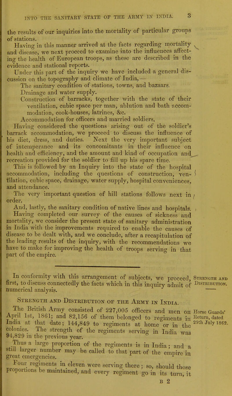 the results of our inquiries into the mortality of particular groups of stations. Having in this manner arrived at the facts regarding mortality and disease, we next proceed to examine into the influences affect- ins; the health of European troops, as these are described in the evidence and stational reports. Under this part of the inquiry we have included a general dis- cussion on the topography and climate of India,— The sanitary condition of stations, towns, and bazaars. Drainage and water supply. Construction of barracks, together with the state of their ventilation, cubic space per man, ablution and bath accom- modation, cook-houses, latrines, &c. Accommodation for officers and married soldiers. Having considered the questions arising out of the soldier’s barrack accommodation, we proceed to discuss the influence of his diet, dress, and duties. Next the very important subject of intemperance and its concomitants in their influence on health and efficiency, and the amount and kind of occupation and_^ recreation provided for the soldier to fill up his spare time. This is followed by an Inquiry into the state of the hospital accommodation, including the questions of construction, ven- i filation, cubic space, drainage, water supply, hospital conveniences, and attendance. The very important question of hill stations follows next in ^ order. And, lastly, the sanitary condition of native lines and hospitals. i Having completed our survey of the causes of sickness and mortality, we consider the present state of sanitary administration in India with the improvements required to enable the causes of disease to be dealt with, and we conclude, after a recapitulation of the leading results of the inquiry, with the recommendations we have to make for improving the health of troops serving in that part of the empire. In conformity with this arrangement of subjects, we proceed. Strength and first, to discuss connectedly the facts which in this inquiry admit of Distribution. numerical analysis. Strength and Distribution of the Army in India. The British Army consisted of 227,003 officers and men on How Guards’ April 1st, 1861; and 82,156 of them belonged to regiments in Return, dated India^ at that date; 144,849 to regiments at home°or in ^862 colonies. The strength of the regiments serving in India was 94,829 m the previous year. Thus a large proportion of the regiments is in India; and a still larger number may be called to that part of the emnire in great emergencies. pr^orHo'^r* T®'® serving there; so, should those P portions be maintained, and every regiment go in its turn, it B 2