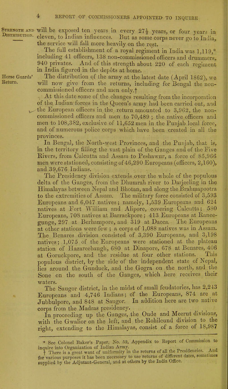 Strength and Distribution. Horse Guards’ Return. will be exposed ten years in every 27^ years, or four years in eleven, to Indian influences. But as some corps never go to India, the service will fall more heavily on the rest. The full establishment of a royal regiment in India was 1,119,* including 41 officers, 138 non-commissioned officers and drummers, 940 privates. And of this strength about 220 of each regiment in India figured in the depots at home. The distribution of the army at the latest date (April 1862), we will now give from the returns, including for Bengal the non- commissioned officers and men only.f At this date some of the changes resulting from the incorporation of the, Indian forces in the Queen’s army had been carried out, and the European officers in the return amounted to 3,9G2, the non- commissioned officers and men to 70,489 ; the native officers and men to 108,382, exclusive of 11,652 men in the Punjab local foi’ce, and of numerous police corps which have been created in all the provinces. In Bengal, the North-west Provinces, and the Punjab, that is, in the territory filling the vast plain of the Ganges and of the Five Rivers, from Calcutta and Assam to Pe.shaw.ur, a force of 85,966 men w'ere stationed, consisting of 46,290 Europeans (officers, 2,160), and 39,676 Indians. The Presidency division extends over the whole of the populous delta of the Ganges, from the Dhumrah river to Darjeeling in the Himalayas between Nepal and Bhotan, and along the Brahmapootra to the extremities of Assam. The military force consisted of 3,593 Europeans and 6,047 natives; namely, 1,539 Europeans and 624 natives at h’ort William and Alipore, covering Calcutta; 580 Europeans, 708 natives at Barrackpore ; 413 Europeans at Ranee- gunge, 297 at Berhanipore, and 319 at Dacca. The Europeans at other stations were few ; a corps of 1,088 natives was in Assam. The Benares division consisted of 3,390 Europeans, and 3,198 natives; 1,075 of the Europeans were stationed at the plateau station of Hazareebaugh, 680 at Dinapore, 678 at Benares, 406 at Goruckpore, and the residue at four other stations. This populous district, by the side of the independent state of Nepal, lies around the Gunduck, and the Gogra on the north, and the Soue on the south of the Ganges, which here receives their waters. The Saugor district, in the midst of small feudatories, has 2,243 Europeans and 4,746 Indians; of the Europeans, 874 are at Jubbulpore, and 848 at Saugor. In addition here are two native , corps from the Madras presidency. In proceeding up the Ganges, the Oude and Meerut divisions, with the Gwalior on the left, and the Rohileund division to the right, extending to the Himalayas, consist of a force of 18,987 * See Colonel Baker’s Paper, No. 52, Appendix to Report of Commission to inquire into Organization of Indian Army. _ ., . . i t There is a great want of uniformity in the returns of all the Presidencies. And for various purposes it has been necessary to use returns of different dates, sometimes supplied by the Adjutant-General, and at others by the India Office.