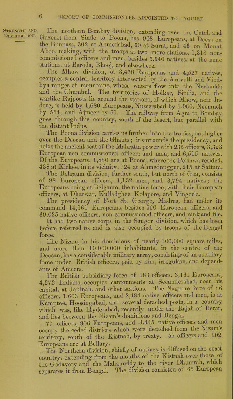 Strekotu and Distribution. G llEPORT OF COMMISSIONERS APPOINTED TO INQUIRE The northern Bombay division, extending over the Cuteli and Giizerat from Sinde to Poona, has 908 Europeans, at Deesa on the Bunnass, 302 at Ahmedabad, 60 at Surat, and 46 on Mount Aboo, malting, with the troops at two more stations, 1,318 non- commissioned officers and men, besides 5,940 natives, at the same stations, at Baroda, Bhooj, and elsewhere. The Mhow division, of 3,478 Europeans and 4,527 natives, occupies a central territory intersected by the Aravulli and Vind- hya ranges of mountains, whose waters flow into the Nerbudda and the Chumbul. The territories of Holkar, Sindia, and the warlike Kajpoots lie around the stations, of which Mhow, near In- dore, is held by 1,680 Europeans, Nusserabad by 1,060, Neemuch by 5i64, and Ajmeer by 61. The railway from Agra to Bombay goes through this country, south of the desert, but parallel with the distant Indus. The Poona division carries us further into the tropics, but higher over the Deccan and the Ghauts ; it surrounds the presidency, and holds the ancient seat of the Mahratta power with 235 officers, 3,323 European non-commissioned officers and men, and 6,515 natives. Of the Europeans, 1,850 are at Poona, where the Peishw^a resided, 438 at Kirkee,in its vicinity, 724 at Ahmednuggur, 215 at Sattara. The Belgaum division, further south, but north of Goa, consists of 98 European officers, 1,132 men, and 3,794 natives; the Europeans being at Belgaum, the native force, with their European officers, at Dharwar, Kulladghee, Kolapore, and Vingorla. The presidency of Fort St. George, Madras, had under its command 14,161 Europeans, besides 950 European officers, and 39,025 native officers, non-commissioned officers, and rank and file. It had two native corps in the Saugor division, which has been before referred to, and is also occupied by troops of the Bengal force. The Nizam, in his dominions of nearly 100,000 square miles, and more than 10,000,000 inhabitants, in the centre of the Deccan, has a considerable military array, consisting of an auxiliary force under British officers, paid by him, irregulars, and depend- ants of Ameers. The British subsidiary force of 183 officers, 3,161 Europeans, 4,272 Indians, occupies cantonments at Secunderabad, near his capital, at Jaulnah, and other stations. The Nagpore force of 86 officers, 1,603 Europeans, and 2,484 native officers and men, is at Kamptee, Hoosingabad, and several detached posts, in a country which was, like Hyderabad, recently under the'Rajah of Berar, i and lies between the Nizam’s dominions and Bengal. 77 officers, 906 Europeans, and 3,445 native officers and men occupy the ceded districts which were detached from the Nizam’s territory, south of the Kistnah, by treaty. 5i officers and 902 Europeans are at Bellary. The Northern division, chiefly of natives, is^diffused on the coast country, extending from the mouths of the Kistnah over those of the Godavery and the Mahanuddy to the river Dhumrah, which separates it from Bengal. The division consisted of 65 European