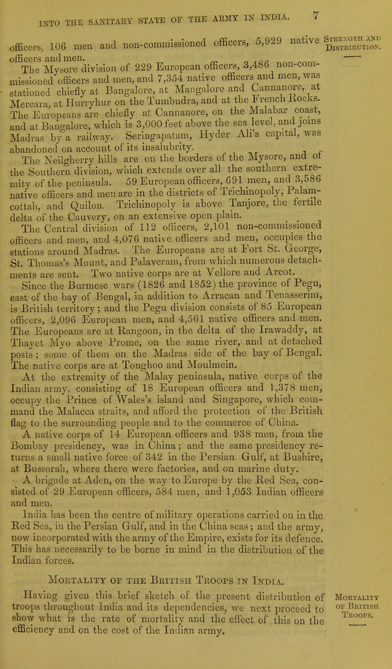 officers, 106 men and non-commissioned officers, 5,929 native ^^The Mysore division of 229 European officers, 3,486 non-com- missioned officers and men, and 7,354 native officers and men, was stationed chiefly at Bangalore, at Mangalore and Cannanme, at Mercara, at Hurryhur on the Tumbudra, and at the French iiocks. The Europeans are chiefly at Cannanore, on the Malabar coast, and at Bangalore, which is 3,000 feet above the sea evel, and joins Madras by a railway. Seringapatara, Hyder All s capital, was abandoned on account of its insalubrity. i p The Neilgherry hills are on the borders of the Mysore, and ot the Southern division, which extends over all the southern extre- mity of the peninsula. 59 European officers, 691 men, and 3,586 native officers and men are in the districts of Trichinopoly, Palam- cottah, and Quilon. Trichinopoly is above Tanjore, the fertile delta of the Cauvery, on an extensive open plain. The Central division of 112 officers, 2,101 non-commissioned officers and men, and 4,076 native officers and men, occupies the stations around Madras. The Europeans are at Fort St. Greoige, St. Thomas’s Mount, and Palaveram, from which numerous detach- ments are sent. Two native corps are at Vellore and Arcot. Since the Burmese wars (1826 and 1852) the province of Pegu, east of the bay of Bengal, in addition to Arracan and Tenasserim, is British territory; and the Pegu division consists of 85 European officers, 2,096 European men, and 4,561 native officers and men. The Europeans are at Rangoon, in the delta of the Irawadd}’', at Thayet Myo above Prome, on the same river, and at detached posts; some of them on the Madras side of the bay of Bengal. The native corps are at Tonghoo and Moulmein. At the extremity of the Malay peninsula, native corps of the Indian army, consisting of 18 European officers and 1,378 men, occupy the Prince of Wales’s island and Singapore, which com- mand the Malacca straits, and afford the protection of the British flag to the surrounding people and to the commerce of China. A native corps of 14 European officers and 938 men, from the Bombay presidency, Avas in China; and the same presidency re- turns a small native force of 342 in the Persian Gulf, at Bushire, at Bussorah, where there were factories, and on marine duty. A brigade at Aden, on the way to Europe by the Red Sea, con- sisted of 29 European officers, 584 men, and 1,053 Indian officers and men. India has been the centre of military operations carried on in the Red Sea, in the Persian Gulf, and in the China seas; and the army, now incorporated ivith the army of the Empire, exists for its defence. This has necessarily to be borne in mind in the distribution of the Indian forces. Mortality of the British Troops in India. Having given this brief sketch of the present distribution of MoRT^ixiiY troops throughout India and its dependencies, we next proceed to British show Avhat is the rate of mortality and the effect of this on the efficiency and on the cost of the Indian army.