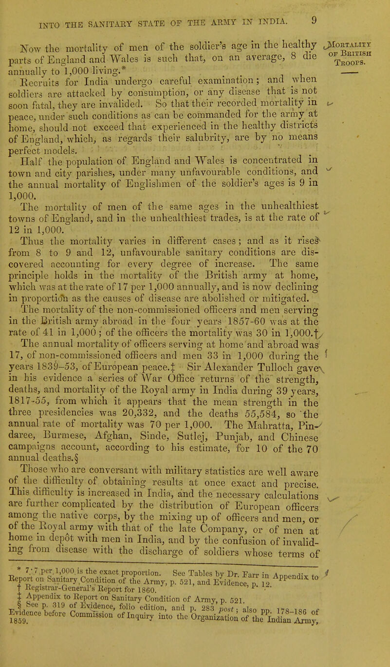 K'ow the mortality of men of the soldier’s age in the healthy JiloRTALiTx parts of England and Wales is such that, on an average, 8 die annually to 1,000 living.* _ ^ it Recruits for India undergo careful examination; and when soldiers are attacked by consumption, or any disease that is not soon fatal, they are invalided. So that their recorded mortality in tx peace, under such conditions as can be commanded for the army at home, should not exceed that experienced in the healthy districts of England, which, as regards their salubrity, are by no means perfect models. Half the population of England and Wales is concentrated in town and city parishes, under many unfavourable conditions, and the annual mortality of Englishmen of the soldier’s ages is 9 in 1,000. The mortality of men of the same ages in the unhealthlest towns of England, and in the unhealthlest trades, is at the rate of 12 in 1,000. Thus the mortality varies in different cases; and as it rise§' from 8 to 9 and 12, unfavourable sanitary conditions are dis- covered accounting for every degree of increase. The same principle holds in the mortality of the British army at home, which was at the rate of 17 per 1,000 annually, and is now declining in proportio'b as the causes of disease are abolished or mitigated. The mortality of the non-commissioned officers and men serving in the British army abroad in the four years 1857-60 was at the rate of 41 in 1,000 ; of the officers the mortality was 30 in l,000.fy The annual mortality of officers serving at home and abroad was 17, of non-commissioned officers and men 33 in 1,000 during the ^ years 1839-53, of European peace.f Sir Alexander Tulloch gave\ in his evidence a series of War Office returns of the''strength, deaths, and mortality of the Royal army in India during 39 years, 1817-55, from which it appears that the mean strength in the three presidencies was 20,332, and the deaths 55,584, so the annual rate of mortality was 70 per 1,000. The Mahratta, Pin-^ daree, Burmese, Afghan, Sinde, Sutlej, Punjab, and Chinese campaigns account, according to his estimate, for 10 of the 70 annual deaths.§ Those who are conversant Avith military statistics are well aAvare of the difficulty of obtaining results at once exact and precise. This difficulty is increased in India, and the necessary calculations are further complicated by the distribution of European officers among the native corps, by the mixing up of officers and men, or of the Roy al^army Avith that of the late Company, or of men at home in depot Avith men in India, and by the confusion of invalid- ing from disease Avith the discharge of soldiers Avhose terms of ^ hpoo.is the exact proportion. See Tables by Dr. Farr in Annendix to ^ Report on Sanitary Condition of the Army, p. 521, and Evidence, p. 12 t Registrar-General s Eeport for I860. ^ * * I Appendix to Report on Sanitary Condition of Amy, p. 521. § See p. 319 of Evidence, folio edition, and p. 283 post: also dd I'TS-isk Evidmce before Commission of Inquiry into the Organ Atioa of the into iSLy!