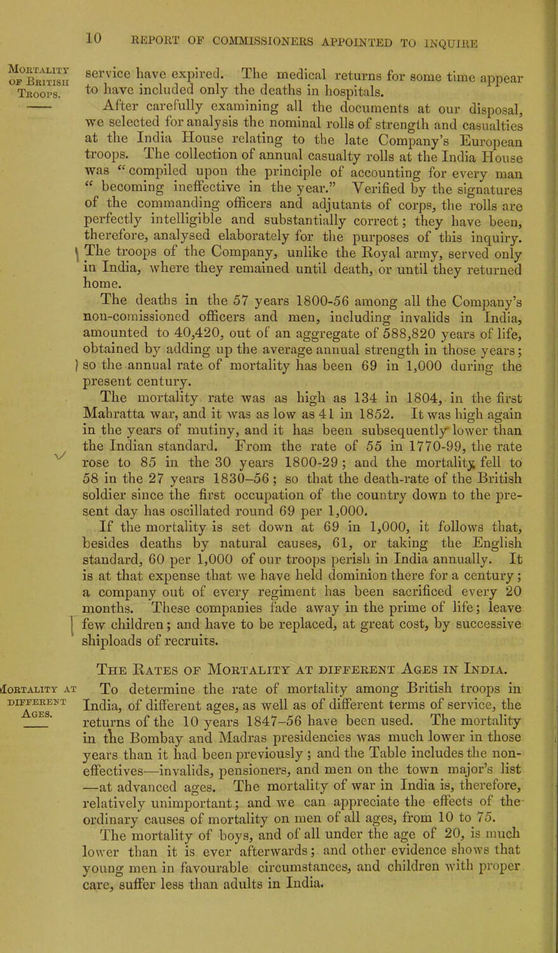 MoiiTALIXT OF Bkitisii Troops. ) \/ 1 klOBTALlTY AT DIFFERENT Ages. service have expired. The medical returns for some time appear to have included only the deaths in hospitals. After carefully examining all the documents at our disposal, we selected for analysis the nominal rolls of strength and casualties at the India House relating to the late Company’s European troops. The collection of annual casualty rolls at the India House was compiled upon the principle of accounting for every man becoming ineffective in the year.” Verified by the signatures of the commanding officers and adjutants of corps, the rolls are perfectly intelligible and substantially correct; they have been, therefore, analysed elaborately for the purposes of this inquiry. The troops of the Company, unlike the Royal army, served only in India, where they remained until death, or until they returned home. The deaths in the 57 years 1800-56 among all the Company’s non-comissioned officers and men, including invalids in India, amounted to 40,420, out of an aggregate of 588,820 years of life, obtained by adding up the average annual strength in those years; so the annual rate of mortality has been 69 in 1,000 during the present century. The mortality rate was as high as 134 in 1804, in the first Mahratta war, and it was as low as 41 in 1852. It was high again in the years of mutiny, and it has been subsequently' lower than the Indian standard. From the rate of 55 in 1770-99, the rate rose to 85 in the 30 years 1800-29; and the mortality fell to 58 in the 27 years 1830-56; so that the death-rate of the British soldier since the first occupation of the country down to the pre- sent day has oscillated round 69 per 1,000. If the mortality is set down at 69 in 1,000, it follows that, besides deaths by natural causes, 61, or taking the English standard, 60 per 1,000 of our troops perish in India annually. It is at that expense that we have held dominion there for a century; a company out of every regiment has been sacrificed every 20 months. These companies fade away in the prime of life; leave few children; and have to be replaced, at great cost, by successive shiploads of recruits. The Rates of Mortality at different Ages in India. To determine the rate of mortality among British troops in India, of different ages, as well as of different terms of service, the returns of the 10 years 1847-56 have been used. The mortality in tlie Bombay and Madras presidencies was much lower in those years than it had been previously ; and the Table includes the non- effectives—invalids, pensioners, and men on the town major’s list —at advanced ages. The mortality of war in India is, therefore, relatively unimportant; and we can appreciate the effects of the ordinary causes of mortality on men of all ages, from 10 to 75. The mortality of boys, and of all under the age of 20, is much lower than it is ever afterwards; and other evidence shows that young men in favourable circumstances, and children with proper care, suffer less than adults in India.