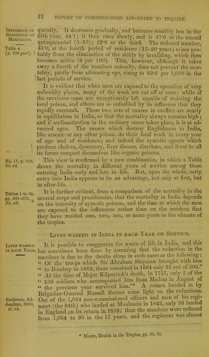 Influence op Residence on Mortality. Table 4 [p. 133 I 1 No. 17, p. 539, fol. ed. Tables 1 to 39, pp. 531-575, , fol. ed. Lives wasted IN EACH Year. Evidence, Ad- dendum, 3900, ol. ed. quently. It decreases gradually, and becomes sensibly less in the fifth year, 44-1; it then rises, slowly, and is 47'0 at the second quinquenniad (5-10); 52-8 at the third. The reduced number, 43-0, at the fourth period of residence (15-20 years) arises pro- bably from the elimination of the sickly by invaliding, which then becomes active (6 per 100). This, however, although it takes away a fourth of the numbers annually, does not prevent the mor- tality, partly from advancing age, rising to 62*5 per 1,000 in the last periods of service. It is evident that wdien men are exposed to the operation of very unhealthy places, many of the weak are cut off at once; while of the survivors some are exceptionally left capable of resisting the local poison, and others are so enfeebled by its influence that they rapidly succumb. These two sets of causes in conflict are nearly in equilibrium in India, so that the mortality always I’emains high; and if acclimatization in the ordinary sense takes place, it is at ad- vanced ages. The causes which destroy Englishmen in India, like arsenic or any other poison, do their fatal work in every year of age and of residence; and indeed the zymotic agents Avhich produce cholera, dysentery, liver disease, diarrhoea, and fever in all its forms comport themselves like oi'ganic poisons. This view is confirmed by a new combination, in which a Table shows the mortality in different years of service among those entering India early and late in life. But, upon the whole, early entry into India appears to be an advantage, not only at first, but in after-life. It is further evident, from a comparison of the mortality in- the several corps and presidencies, that the mortality in India depends on the intensity of zymotic poisons, and the time at which the men are exposed to the influences rather than on the incident that they have resided one, two, ten, or more years in the climate of the tropics. Lives wasted in India in each Year of Service. It is possible to exaggerate the waste of life in India, and this as sometimes been done by assuming that the reduction in the umbers is due to the deaths alone in such cases as the following : Of the' troops which Sir Abraham Shipman brought with him to Bombay in 1662, there remained in 1664 only 93 out of 500. ^ At the time of Major Kilpatrick’s death, in 1757, _only 5 of the ' 250 soldiers who accompanied him from Madras m August of the previous year survived him.”* A return handed m by Irio-adier-General Bussell throws some light on the reductions. luTof the 1,064 non-commissioned ofliicers and men of Ins regi- aent (the 84th) who landed at Moulmein in 1842, only 93 a Enc^land on its return in 1859; thus the numbers were reduced rom 1,064 to 93 in the 17 years, and the regiment was almost * Moore, Health in the Tropics, pp. 50, 51.