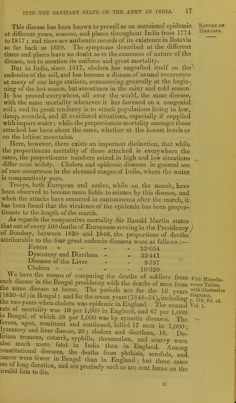 This disease has been known to prevail as an occasional epidemic Nature of at different years, seasons, and places throughout India from 1774 Diseases. to 1817 ; and there are authentic records of its existence in Batavia so far back as 1629. The symptoms described at the different times and places leave no doubt as to the sameness of nature of the disease, not to mention its uniform and great mortality. But in India, since 1817, cholera has engrafted itself on the'^ endemics of the soil, and has become a disease of annual recurrence at many of our large stations, commencing generally at the begln^ ning of the hot season, but sometimes in the rainy and cold season. It has proved everywhere, all over the world, the same disease, with the same mortality whenever it has fastened on a congenial soil; and its great tendency is to attack populations living in low, damp, crowded, and ill ventilated situations, especially if supplied with impure water; while the proportionate mortality amongst those attacked has been about the same, whether at the lowest levels or on the loftiest mountains. Here, however, there exists an impoi'tant distinction, that while the proportionate mortality of those attacked is everywhere the same, the proportionate numbers seized in high and low situations ^ differ most widely. Cholera and epidemic diseases in general are of rare occurrence in the elevated ranges of India, where the water is comparatively pure. Troops, both European and native, while on the march, have been observed to become more liable to seizure by this disease, and when the attacks have occurred in cantonments after the march, it has been found that the virulence of the epidemic has been propor- tionate to the length of the march. As regards the comparative mortality Sir Kanald Martin states that out of every 100 deaths of Europeans serving in the Presidency } of Bombay, between 1830 and 1846, the proportions of deaths^ attributable to the four great endemic diseases were as follows :— E evers Dysentery and Diarrhoea Diseases of the Liver Cholera - We have the means of comparing the deaths 23-054 32-441 9-597 10-320 of soldier: from each disease in the Bengal presidency with the deaths of men fi’om n^ots Tables,^* tne same disease at home. The periods are for the 16 years illustrative (1830-45) in Bengal; and for the seven years (1848-54), includino- the two years when cholera was epidemic in England. The annual Yol i[ rate ot mortality was 10 per 1,000 in England, and 67 per 1,000 in Bengal, of which 58 per 1,000 was by zymotic diseases. The fevers, ague, remittent and continued, killed 17 men in 1 000 • lysentery and liver disease, 20; cholera and diarrhoea, 18. ^ De- n-ium tremens, catarrh, syphilis, rheumatism, and scurvy were also much more fatal in India than in England. Amon^r -onstitutional diseases, the deaths from phthisis, scrofula and m Bengal than in England; but these’cases nvalid lt precisely such as are sent home on the fol. ed. C