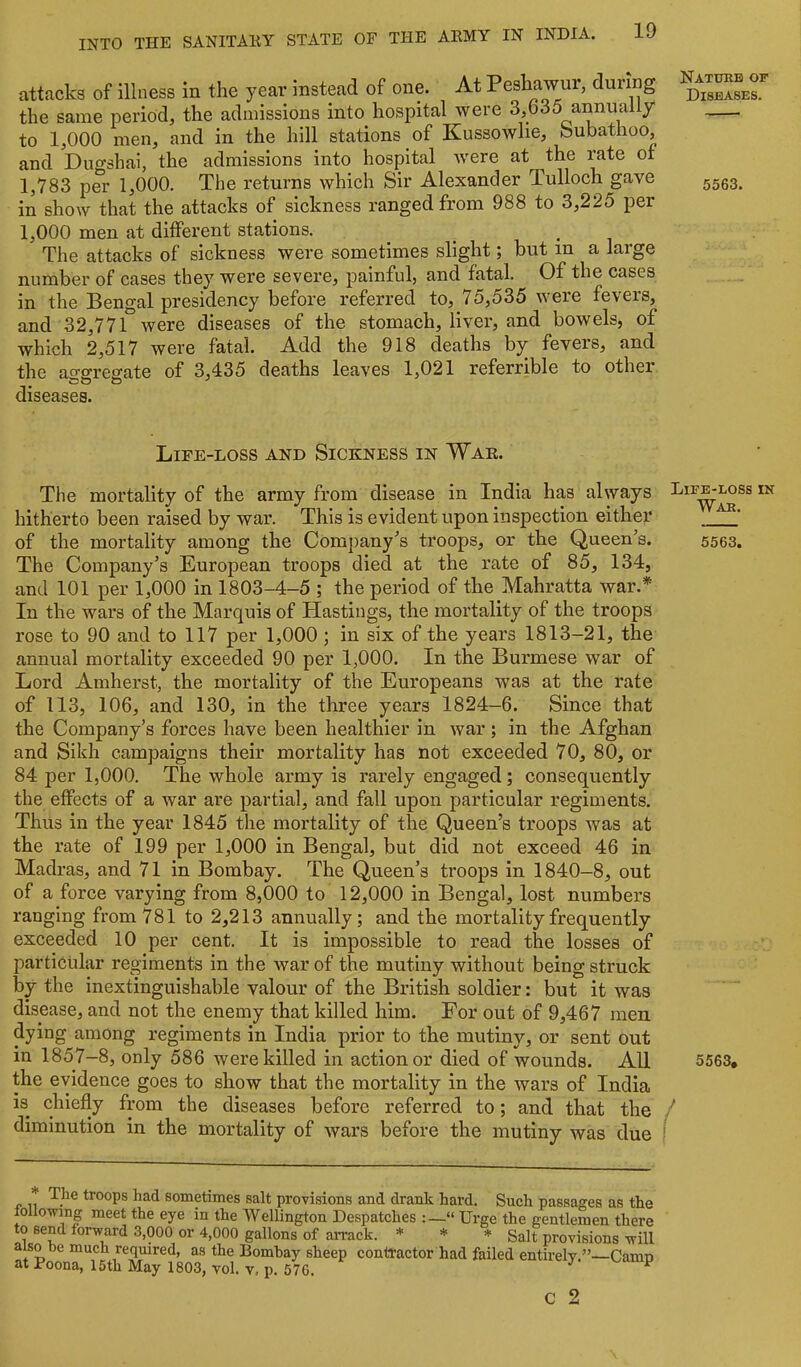 attacks of illness in the year instead of one. At Peshawur, during ” the same period, the admissions into hospital were 3,635 annually to 1,000 men, and in the hill stations of Kussowlie, bubathoo, and Dugshai, the admissions into hospital were at the rate of 1,783 per 1,000. The returns which Sir Alexander Tulloch gave in show that the attacks of sickness ranged from 988 to 3,225 per 1,000 men at different stations. _ _ The attacks of sickness were sometimes slight; but in a large number of cases they were severe, painful, and fatal. Of the cases in the Bengal presidency before referred to, 75,535 were fevers, and 32,771° were diseases of the stomach, liver, and bowels, of which 2,517 were fatal. Add the 918 deaths by fevers, and the asfgregate of 3,435 deaths leaves 1,021 referrible to other diseases. Life-loss and Sickness in War. The mortality of the army from disease in India has always hitherto been raised by war. This is evident upon inspection either of the mortality among the Comjiany^s troops, or the Queen^s. 5563. The Company’s European troops died at the rate of 85, 134, and 101 per 1,000 in 1803-4-5 ; the period of the Mahratta war.* In the wars of the Marquis of Hastings, the mortality of the troops rose to 90 and to 117 per 1,000 ; in six of the years 1813-21, the annual mortality exceeded 90 per 1,000. In the Burmese war of Lord Amherst, the mortality of the Europeans was at the rate of 113, 106, and 130, in the three years 1824-6. Since that the Company’s forces have been healthier in war ; in the Afghan and Sikh campaigns their mortality has not exceeded 70, 80, or 84 per 1,000. The whole army is rarely engaged; consequently the effects of a war are partial, and fall upon particular regiments. Thus in the year 1845 the mortality of the Queen’s troops was at the rate of 199 per 1,000 in Bengal, but did not exceed 46 in Madras, and 71 in Bombay. The Queen’s troops in 1840-8, out of a force varying from 8,000 to 12,000 in Bengal, lost numbers ranging from 781 to 2,213 annually; and the mortality frequently exceeded 10 per cent. It is impossible to read the losses of particular regiments in the war of the mutiny without being struck by the inextinguishable valour of the British soldier: but it was disease, and not the enemy that killed him. For out of 9,467 men dying among regiments in India prior to the mutiny, or sent out in 1857-8, only 586 were killed in action or died of wounds. All 5563, the evidence goes to show that the mortality in the wars of India is chiefly from the diseases before referred to; and that the / diminution in the mortality of wars before the mutiny was due I troops had sometimes salt provisions and drank hard. Such passages as the follo-n'ing meet the eye in the Wellington Despatches “ Urge the gentlemen there to send forward 3,000 or 4,000 gallons of arrack. * * * gait provisions will also he much required, as the Bombay sheep contractor had failed entirely.”—Camp at Poona, 15th May 1803, vol. v, p. 576. ^ c 2