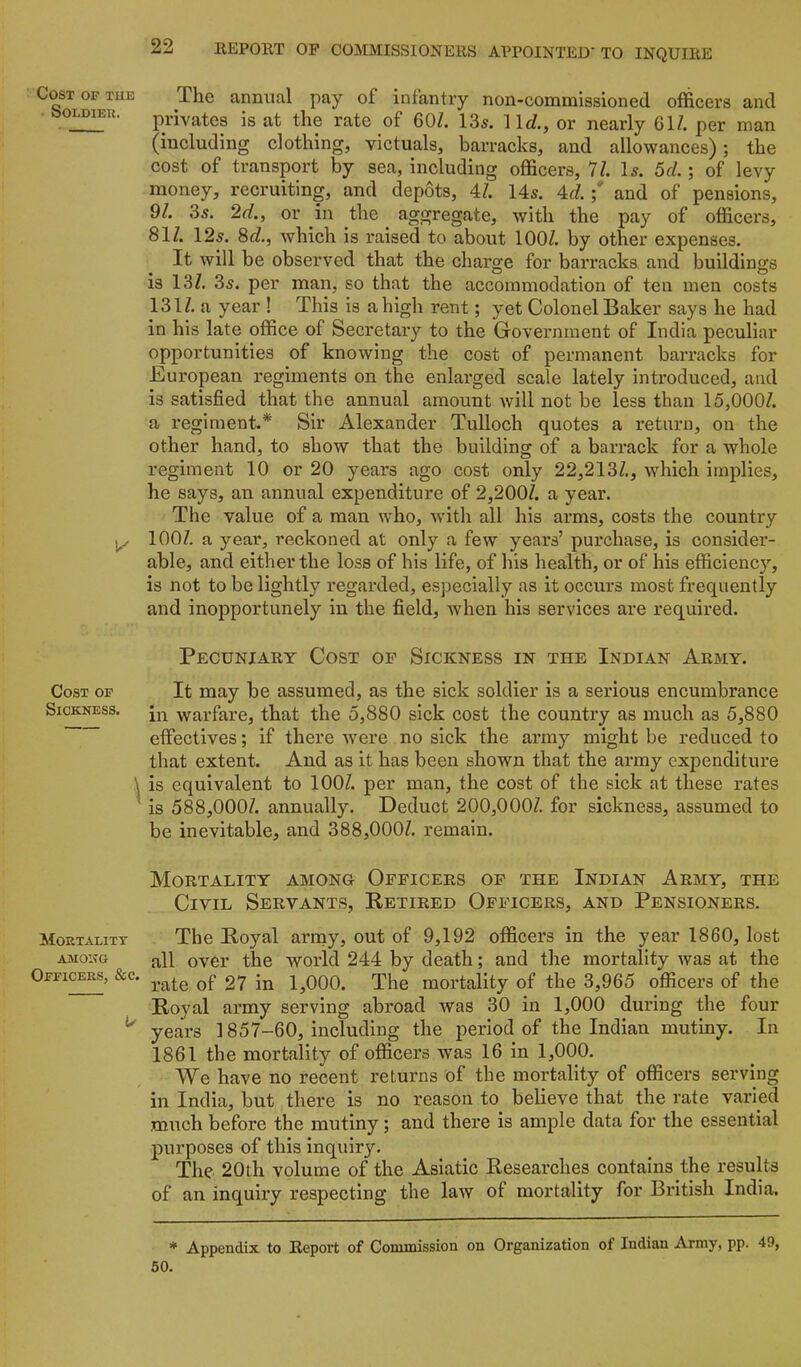 Cost of tub SOLDIEU. Cost of Sickness. 1 Mortality A3IONG Officers, &c. 1/ 22 REPORT OP COMMISSIONERS APPOINTED' TO INQUIRE ihe annual pay of infantiy non-commissioned officers and privates is at the rate of 60/. 135. lid, or nearly 61/. per man (including clothing, victuals, barracks, and allowances); the cost of transport by sea, including officers, 11. \s. 5cL ; of levy money, recruiting, and depots, 4/. 145. 4d and of pensions, 9/. 35. 2d, or in the aggregate, with the pay of officers, 81/. 125. 8d, which is raised to about 100/. by other expenses. It will be observed that the charge for barracks and buildings is 13/. 35. per man, so that the accommodation of ten men costs 131/. a year ! This is a high rent; yet Colonel Baker says he had in his late office of Secretary to the Government of India peculiar opportunities of knowing the cost of permanent barracks for European regiments on the enlarged scale lately introduced, and is satisfied that the annual amount will not be less than 15,000/. a regiment.* Sir Alexander Tulloch quotes a return, on the other hand, to show that the building of a barrack for a whole regiment 10 or 20 years ago cost only 22,213/., which implies, he says, an annual expenditure of 2,200/. a year. The value of a man who, with all his arms, costs the country 100/. a year, reckoned at only a few years’ purchase, is consider- able, and either the loss of his life, of his health, or of his efficiency, is not to be lightly regarded, especially as it occurs most frequently and inopportunely in the field, when his services are required. Pecuniary Cost op Sickness in the Indian Army. It may be assumed, as the sick soldier is a serious encumbrance in warfare, that the 5,880 sick cost the country as much as 5,880 effectives; if there were no sick the army might be reduced to that extent. And as it has been shown that the army expenditure is equivalent to 100/. per man, the cost of the sick at these rates is 588,000/. annually. Deduct 200,000/. for sickness, assumed to be inevitable, and 388,000/. remain. Mortality among Opficers op the Indian Army, the Civil Servants, Retired Officers, and Pensioners. The Royal arniy, out of 9,192 officers in the year 1860, lost all over the woild 244 by death; and the mortality was at the rate of 27 in 1,000. The mortality of the 3,965 officers of the Royal army serving abi’oad was 30 in 1,000 during the four years 1857-60, including the period of the Indian mutiny. In 1861 the mortality of officers was 16 in 1,000. We have no recent returns of the mortality of officers serving in India, but there is no reason to believe that the rate varied much before the mutiny; and there is ample data for the essential purposes of this inquiry. The 20th volume of the Asiatic Researches contains the results of an inquiry respecting the law of mortality for British India, * Appendix to Report of Commission on Organization of Indian Army, pp. 49, 50.