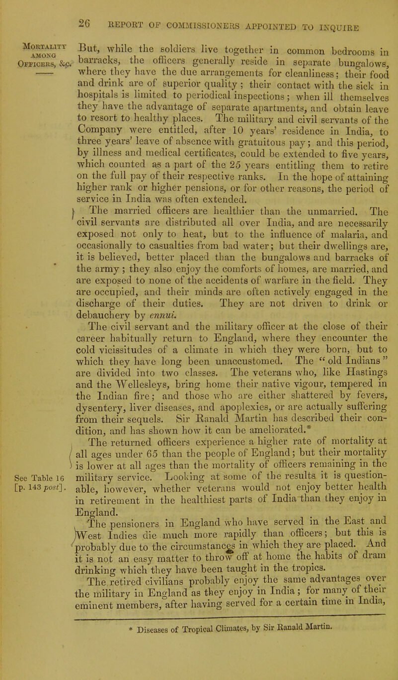 Mortality .AMONG Officers, &p< See Table 16 [p. 143 post]. 2C REPORT OF COMMISSIONERS APPOINTED TO INQUIRE But, while the soldiers live together in common bedrooms in barracks, the officers generally reside in separate bungalows, where they have the due arrangements for cleanliness; their food and drink are of superior quality ; their contact with the sick in hospitals is limited to periodical inspections; when ill themselves they have the advantage of separate apartments, and obtain leave to resort to healthy places. The military and civil servants of the Company were entitled, after 10 years’ residence in India, to three years’ leave of absence with gratuitous pay; and this period, by illness and medical certificates, could be extended to five years, which counted as a part of the 25 years entitling them to retire on the full pay of their respective ranks. In the hope of attaining higher rank or higher pensions, or for other reasons, the period of service in India was often extended. The married officers are healthier than the unmarried. The civil servants are distributed all over India, and are necessarily exposed not only to heat, but to the influence of malaria, and occasionally to casualties from bad water; but their dwellings are, it is believed, better placed than the bungalows and barracks of the army ; they also enjoy the comforts of homes, are married, and are exposed to none of the accidents of warfare in the fleld. They are occupied, and their minds are often actively engaged in the discharge of their duties. They are not driven to drink or debauchery by ennui. The civil servant and the military officer at the close of their career habitually return to England, where they encounter the cold vicissitudes of a climate in which they were born, but to which they have long been unaccustomed. The “ old Indians ” are divided into two classes. The veterans who, like Hastings and the Wellesleys, bring home their native vigour, tempered in the Indian fire; and those who are either shattered by fevers, dysentery, liver diseases, and apoplexies, or are actually suffering from their sequels. Sir Ranald Martin has described their con- dition, and has shown how it can be ameliorated.* The returned officers experience a higher rate of mortality at all ages under 65 than the people of England; but their mortality is lower at all ages than the mortality of officers remaining in the military service. Looking at some of the results it is question- able, however, whether veterans would not enjoy better health in retirement in the healthiest parts of IndiaThan they enjoy in England. The pensioners in England who have served in the East and ]West Indies die much more rapidly than officers; but this is probably due to the circumstanc^ in which they are placed. And it is not an easy matter to throw off at home the habits of diam drinking which they have been taught in the tropics. The retired civilians probably enjoy the same advantages ovei the military in England as they enjoy in India; for many of then eminent members, after having served for a certain time in India, * Diseases of Tropical Climates, by Sir Ranald Martin.