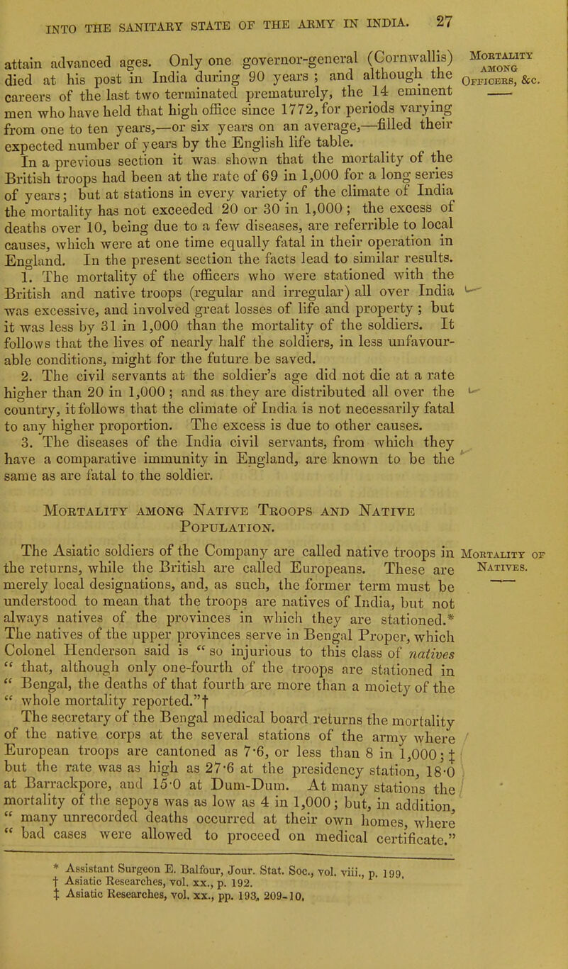 attain advanced ages. Only one governor-general (Cornwallis) died at his post in India during 90 years ; and although the careers of the last two terminated prematurely, the 14 eminent men who have held that high office since 1772^ for periods varying from one to ten years,—or six years on an average,—filled their expected number of years by the English life table. In a previous section it was shown that the mortality of the British troops had been at the rate of 69 in 1,000 for a long series of years; but at stations in every variety of the climate of India the mortality has not exceeded 20 or 30 in 1,000 ; the excess of deaths over 10, being due to a few diseases, are referrible to local causes, which were at one time equally fatal in their operation in England. In the present section the facts lead to similar results. 1. The mortality of the officers who were stationed with the British and native troops (regular and irregular) all over India was excessive, and involved great losses of life and property ; but it was less by 31 in 1,000 than the mortality of the soldiers. It follows that the lives of nearly half the soldiers, in less unfavour- able conditions, might for the future be saved. 2. The civil servants at the soldier’s age did not die at a rate higher than 20 in 1,000 ; and as they are distributed all over the country, it follows that the climate of India is not necessarily fatal to any higher proportion. The excess is due to other causes. 3. The diseases of the India civil servants, from which they have a comparative immunity in England, are known to be the same as are fatal to the soldier. Moetality among Native Teoops and Native Population. The Asiatic soldiers of the Company are called native troops in Mortality of the returns, while the British are called Europeans. These are Natives. merely local designations, and, as such, the former term must be understood to mean that the troops are natives of India, but not always natives of the provinces in which they are stationed.* The natives of the upper provinces serve in Bengal Proper, which Colonel Henderson said is so injurious to this class of natives ‘‘ that, although only one-fourth of the troops are stationed in Bengal, the deaths of that fourth are more than a moiety of the “ whole mortality reported.”! The secretary of the Bengal medical board returns the mortality of the native corps at the several stations of the army where ' European troops are cantoned as 7-6, or less than 8 in 1,000;!; but the rate was as high as 27'6 at the presidency station, 18-0 at Barrackpore, and 15-0 at Dum-Dum. At many stations the mortality of tlie sepoys was as low as 4 in 1,000; but, in addition, “ many unrecorded deaths occurred at their own homes, where bad cases were allowed to proceed on medical certificate.” Mortality A3IONG Officers, &c. * Assistant Surgeon E. Balfour, Jour. Stat. Soc., vol. viii. p. 199 t Asiatic Eesearches, vol. xx., p. 192. > i* • t Asiatic Researches, vol. xx., pp. 193., 209-10,