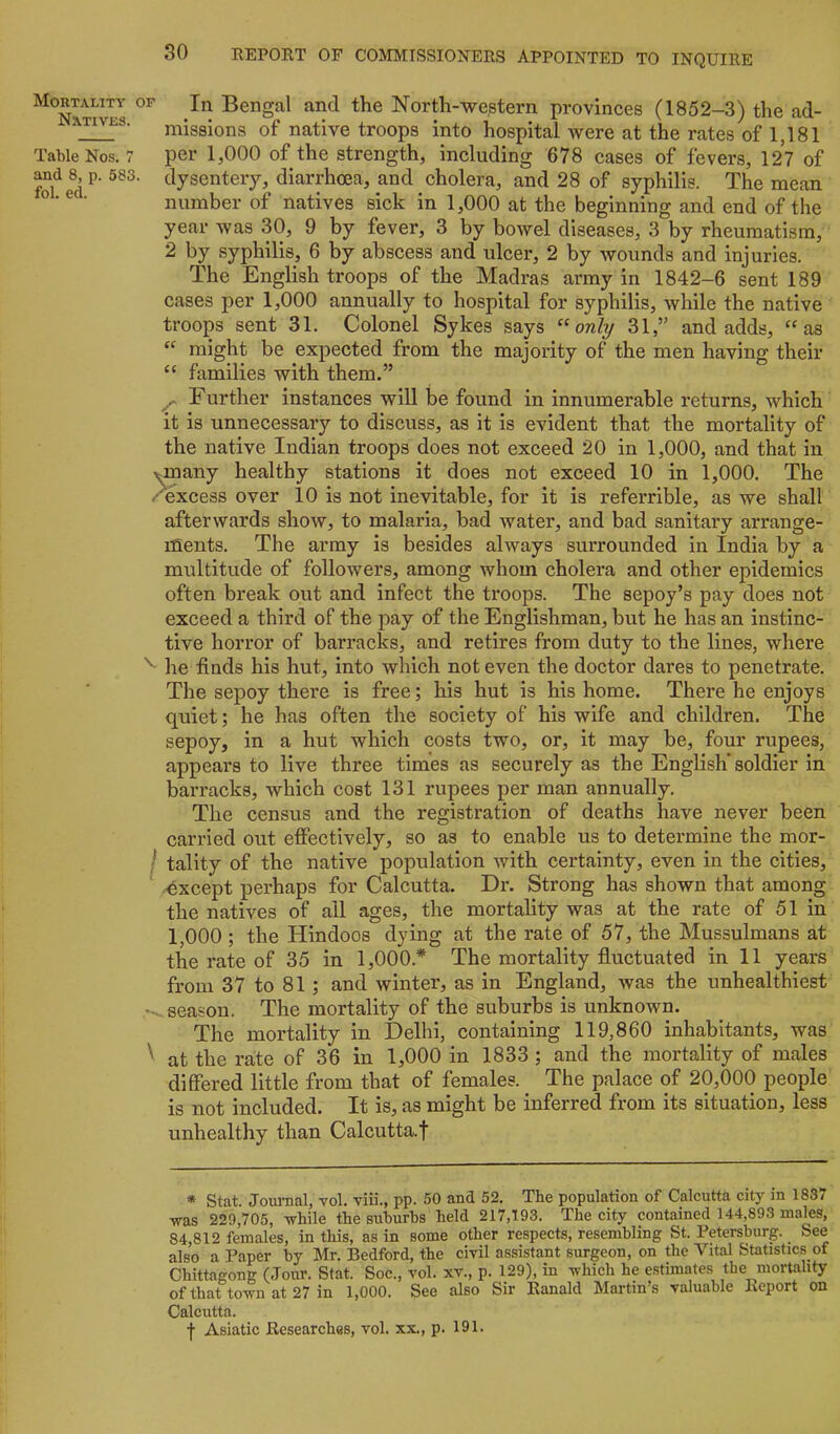 Mortality op In Bengal and the North-western provinces (1852-3) the ad- AT^s. missions of native troops into hospital Avere at the rates of 1,181 Table Nos. 7 per 1,000 of the strength, including 678 cases of fevers, 127 of and 8, p. 583. dysentery, diarrhoea, and cholera, and 28 of syphilis. The mean ® ® • number of natives sick in 1,000 at the beginning and end of the year was 30, 9 by fever, 3 by bowel diseases, 3 by rheumatism, 2 by syphilis, 6 by abscess and ulcer, 2 by wounds and injuries. The English troops of the Madras army in 1842-6 sent 189 cases per 1,000 annually to hospital for syphilis, while the native troops sent 31. Colonel Sykes says “ow/y 31,” and adds, “as “ might be expected from the majority of the men having their “ families with them.” Further instances will be found in innumerable returns, which it is unnecessary to discuss, as it is evident that the mortality of the native Indian troops does not exceed 20 in 1,000, and that in x^many healthy stations it does not exceed 10 in 1,000. The /excess over 10 is not inevitable, for it is referrible, as we shall afterwards shoAV, to malaria, bad water, and bad sanitary arrange- ments. The army is besides always surrounded in India by a multitude of followers, among whom cholera and other epidemics often break out and infect the troops. The sepoy’s pay does not exceed a third of the pay of the Englishman, but he has an instinc- tive horror of barracks, and retires from duty to the lines, where he iinds his hut, into which not even the doctor dares to penetrate. The sepoy there is free; his hut is his home. There he enjoys quiet; he has often the society of his wife and children. The sepoy, in a hut which costs two, or, it may be, four rupees, appears to live three times as securely as the English’soldier in barracks, which cost 131 rupees per man annually. The census and the registration of deaths have never been carried out effectively, so as to enable us to determine the mor- / tality of the native population with certainty, even in the cities, -except perhaps for Calcutta. Dr. Strong has shown that among the natives of ail ages, the mortality was at the rate of 51 in 1,000 ; the Hindoos dying at the rate of 57, the Mussulmans at the rate of 35 in 1,000.* The mortality fluctuated in 11 years from 37 to 81 ; and winter, as in England, was the unhealthiest season. The mortality of the suburbs is unknown. The mortality in Delhi, containing 119,860 inhabitants, was ^ at the rate of 36 in 1,000 in 1833 ; and the mortality of males differed little from that of females. The palace of 20,000 people is not included. It is, as might be inferred from its situation, less unhealthy than Calcutta.f * Stat. Journal, vol. viii., pp. 50 and 52. The population of Calcutta city in 1837 TPas 229,705, while the suburbs held 217,193. The city contained 144,893 males, 84,812 females, in this, as in some other respects, resembling St. Petersburg. See also a Paper by Mr. Bedford, the civil assistant surgeon, on the Vital Statistics of Chittagong (Jour. Stat. Soc., vol. xv., p. 129), in which he estimates the mortality of that town at 27 in 1,000. See also Sir Ranald Martin’s valuable Report on Calcutta.