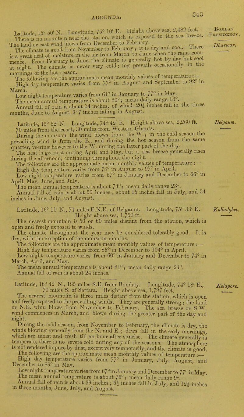 Latitude, 15° 50' N. Longitude, 10' E. Height There is no mountain near the station, whieh ^is exposed to the sea bieeze. The land or east wind blows from Deeember to February. The climate is good from November to February; it is dry and cool. Theie is a great deal of moisture in the air from March to June when the rams com- mence. From February to June the climate is generally hot by daj but cool at night. The climate is never very cold; fog prevails occasionally m tlie mornings of the hot season. The following are the approximate mean monthly values of temperature Fligh day temperature vai’ies from 77° in August and September to 92 in Low night temperature varies from 61° in January in The mean annual temperature is about 80°; mean daily mnge 13 . Annual fall of rain is about_34 inches, of which 20| inches tall in the three months, June to August, 9’7 inches falling in August. Latitude, 15° 52' N. Longitude, 74° 42' E. Height above sea, 2,260 ft. 70 miles from the coast, 30 miles from Western Ghauts. During the monsoon the wind blows from the W.; in the cold season the prevailing wind is ,from the E., and during the hot season from the same quarter, veering however to the ^V. during the latter part of the day. The heat is greatest during April and May, but a sea breeze generally rises during the afternoon, continuing throughout the night. The following are the approximate mean monthly values of temperature ;— High day temperature varies from 78° in August to 97° in April. Low night temperature varies from 57° in January and December to 66° in April, May, June, and July. The mean annual temperature is about 74°; mean daily range 23°. Annual faU of rain is about 50 inches; about 15 inches fall in July, and 34 inches in June, July, and August. Latitude, 16° 11' N., 71 miles E.N.E. of Belgaum. Longitude, 75° 33' E. Height above sea, 1,750 ft. The nearest mountain is 50 or 60 miles distant from the station, which is open and freely exposed to winds. The climate throughout the year may be considered tolerably good. It is diy, mth the exception of the monsoon months. 'Die follouing are the approximate mean monthly values of temperature :— High'day temperature v'aries from 85° in December to 104° in April. Low night temperature varies from 60° in January and December to 74° in March, April, and May. The mean annual temperature is about 81°; mean daily range 24°. Annual fall of rain is about 24 inches. Latitude, 16° 42' N., 185 miles S.E. from Bombay. Longitude, 74° 18' E., 70 miles S. of Sattara. Height above sea, 1,797 feet. The nearest mountain is three miles distant from the station, which is open and freely exposed to the prevailing winds. They are generally strong; the land or N.E. wind blows from November to February. The sea breeze or S.W, wind commences in March, and blonds during the greater part of the day and night. During the cold season, from November to February, the climate is dry, the udnds bloAving generally from the N. and E.; dews fail in the early mornings, which are moist and fresh till an hour after sunrise. The climate generally is temperate, there is no severe cold during any of the seasons. The atmosphere is not rendered impure by dust, except very temporarily, and the climate is good. The following are the approximate mean monthly values of temperature: Fligh day temperature varies from 77° in January, July, August and December to 89° in May. Low night temperature varies from 67°in Januaiy and December to 77° inMaw. The mean annual temperature is about 76°; mean daily range 9°. Annual fall of rain is about 39 inches; 6^ inches fall in July, and 12i inches m three months, June, July, and August. Bombay Pkesidency. Dharwar. Belgaum. Kulladghec. Kolapore.