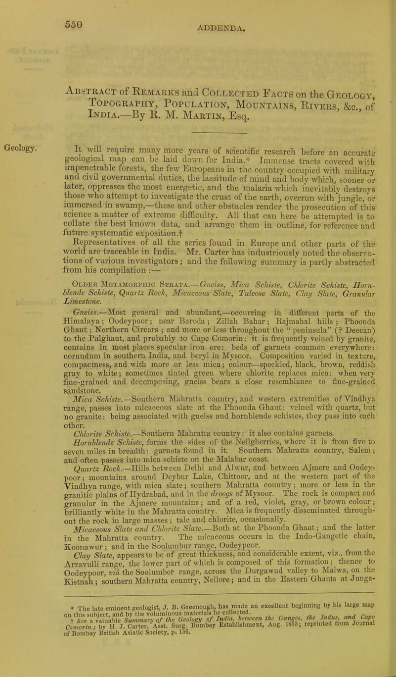 ADDENDA. Geology. i\.BSTR.\CT of Remarks tiiid Coi.lected If acts on the Geology, Topography, Population, Mountains, Rivers, &c., of India.—By R. M. Martin, Esq. It will require many more years of scientific research before an accurate geological map can he laid down for India.* Immense tracts covered with impenetrable forests^ the few Europeans in the country occupied with military and civil governmental duties, the lassitude of mind and body which, sooner or later, oppresses the most energetic, and the malaria which inevitably destroys those who attempt to investigate the crust of the earth, overnm with jungle, or inimersed in swamp,—these and other obstacles render the prosecution of this science a matter of e.xtreme difficulty. All that can here be attempted is to collate the best known data, and arrange them in outline, for reference and future systematic exposition.f Representatives of all the series found in Europe and other parts of the ^vorld are traceable in India. Mr. Carter has industriously noted the observa- tions of various investigators; and the following summary is partly abstracted from his compilation :— Older Metamorphic Strata.—Gneiss, Mica ScJiiste, Chlorite Schisie, Horn- blende Schiste, Quartz Rock, Micaceous Slate, Talcose Slate, Clay Slate, Granular Limestone. Gneiss.—Most general and abundant,—occurring in different parts of the Himalaya; Oodeypoor; near Baroda; Zillah Bahar; Rajmahal hills ; Phoonda Ghaut; Northern Circars ; and more or less throughout the “ peninsula” (? Deccan) to the Palghaut, and probably to Cape Comorin: it is frequently veined by granite, contains in most places specular iron ore: beds of garnets common everywhere: corundum in southern India, and beryl in Mysoor. Composition varied in texture, compactness, and with more or less mica; colour—speckled, black, brown, reddish gray to white; sometimes tinted green •where chlorite replaces mica: when very fine-grained and decomposing, gneiss bears a close resemblance to fine-grained sandstone. Mica Schiste.—Southern Mahratta countrj^, and western extremities ofVindhya range, passes into micaceous slate at the Phoonda Ghaut: veined with quartz, but no granite: being associated with gneiss and hornblende schistes, they pass into each other. Chlorite Schiste Southern Mahratta country: it also contains garnets. Hornblende Schiste, forms the sides of the Neilgherries, where it is fi’om five to seven miles in breadth: garnets found in it. Southern Mahratta country, Salem; and often passes into mica schiste on the Malabar coast. Quartz Rock.—Hills between Delhi and Alwur, and between Ajmere and Oodey- poor; mountains around Deybur Lake, Chittoor, and at the western part of the Vindhya range, with mica slate; southern Mahratta country; more or less in the granitic plains of Hydi’abad, and in the droogs of Mysoor. The rock is compact and granular in the Ajmere mountains; and of a red, violet, gray, or brown colour; brilliantly white in the Mahratta country. Mica is frequently disseminated through- out the rock in large masses ; talc and chlorite, occasionally. Micaceous Slate and Chlorite Slate.—Both, at the Phoonda Ghaut; and the latter in the Mahratta country. The micaceous occurs in the Indo-Gangetic chain, Koonawur ; and in the Soolumbur range, Oodeypoor. Clay Slate, appeal’s to be'of great thickness, and considerable extent, viz., from the Arravulli range, the lower part of which is composed of this formation; thence to Oodeypoor, via the Soolumber range, across the Durgawud valley to Malwa, on the Kistnah; southern Mahratta country, Nellore; and in the Eastern Ghauts atJunga- • The late eminent geologist, J. B. Gteenqugh, has made an excellent beginning by bis barge map nn till** And bv tlic voluminous m&tGnsls lie collected* * ▼ t j t See a valuable Smnrnan/ of the Geology of India, between the Ganges, the Indus, nnd Cape cJ?«on»; Carter. A^st. Surg. Bonibay Establishment, Aug. 1853; reprinted from Journal of Bombay British Asiatic Society, p. 15G.